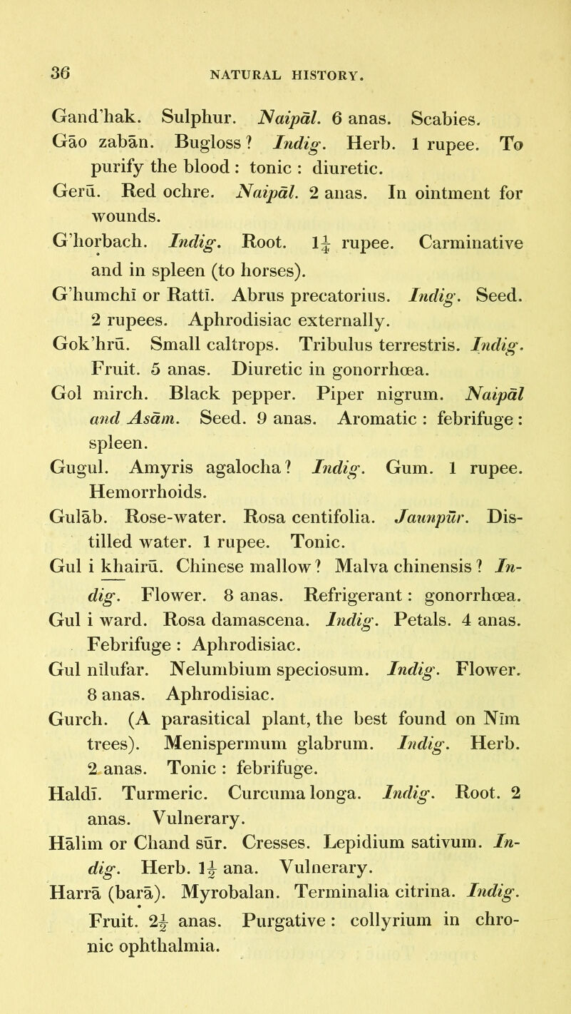 Gand’hak. Sulphur. Naipal. 6 anas. Scabies. Gao zaban. Bugloss ? Indig. Herb. 1 rupee. To purify the blood : tonic : diuretic. Gera. Red ochre. Naipal. 2 anas. In ointment for wounds. G’horbach. Indig. Root. 1^ rupee. Carminative and in spleen (to horses). G’humch! or Rattl. Abrus precatorius. Indig. Seed. 2 rupees. Aphrodisiac externally. Gok’hru. Small caltrops. Tribulus terrestris. Indig. Fruit. 5 anas. Diuretic in gonorrhoea. Gol mirch. Black pepper. Piper nigrum. Naipal and Asdm. Seed. 9 anas. Aromatic : febrifuge : spleen. Gugul. Amyris agalocha? Indig. Gum. 1 rupee. Hemorrhoids. Gulab. Rose-water. Rosa centifolia. Jaunpur. Dis- tilled water. 1 rupee. Tonic. Gul i khairu. Chinese mallow ? Malva chinensis ? In- dig. Flower. 8 anas. Refrigerant: gonorrhoea. Gul i ward. Rosa damascena. Indig. Petals. 4 anas. Febrifuge : Aphrodisiac. Gul nllufar. Nelumbium speciosum. Indig. Flower. 8 anas. Aphrodisiac. Gurch. (A parasitical plant, the best found on Nlm trees). Menispermum glabrum. Indig. Herb. 2 anas. Tonic : febrifuge. HaldT. Turmeric. Curcuma longa. Indig. Root. 2 anas. Vulnerary. Halim or Chand sur. Cresses. Lepidium sativum. In- dig. Herb. ana. Vulnerary. Harra (bara). Myrobalan. Terminalia citrina. Indig. Fruit. 2J anas. Purgative: collyrium in chro- nic ophthalmia.
