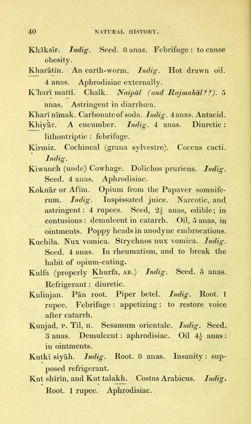 Kliaksir. Indig. Seed. 8 anas. Febrifuge: to cause obesity. Khar atm. An earth-worm. Indig. Hot drawn oil. 4 anas. Aphrodisiac externally. K’harT matt!. Chalk. Naipdl (and Rajmahal ? ?). 5 anas. Astringent in diarrhoea. Kharinimak. Carbonate of soda. Indig. 4 anas. Antacid. Khiyar. A cucumber. Indig. 4 anas. Diuretic: lithontriptic : febrifuge. Kirmiz. Cochineal (grana sylvestre). Coccus cacti. Indig. Kiwanch (unde) Cowhage. Dolichos pruriens. Indig. Seed. 4 anas. Aphrodisiac. Koknar or Afhn. Opium from the Papaver somnife- rum. Indig. Inspissated juice. Narcotic, and astringent: 4 rupees. Seed, 2J anas, edible; in contusions : demulcent in catarrh. Oil, 5 anas, in ointments. Poppy heads in anodyne embrocations. Kuchila. Nux vomica. Strychnos nux vomica. Indig. Seed. 4 anas. In rheumatism, and to break the habit of opium-eating. Kulfa (properly Khurfa, ar.) Indig. Seed. 5 anas. Refrigerant: diuretic. Kulinjan. Pan root. Piper betel. Indig. Root. 1 rupee. Febrifuge: appetizing: to restore voice after catarrh. Kunjad, p. Til, h. Sesamum orientale. Indig. Seed. 3 anas. Demulcent: aphrodisiac. Oil 4^ anas : in ointments. Kutki siyah. Indig. Root. 8 anas. Insanity: sup- posed refrigerant. Kut shirin, and Kut talakh. Costus Arabicus. Indig. Root. 1 rupee. Aphrodisiac.