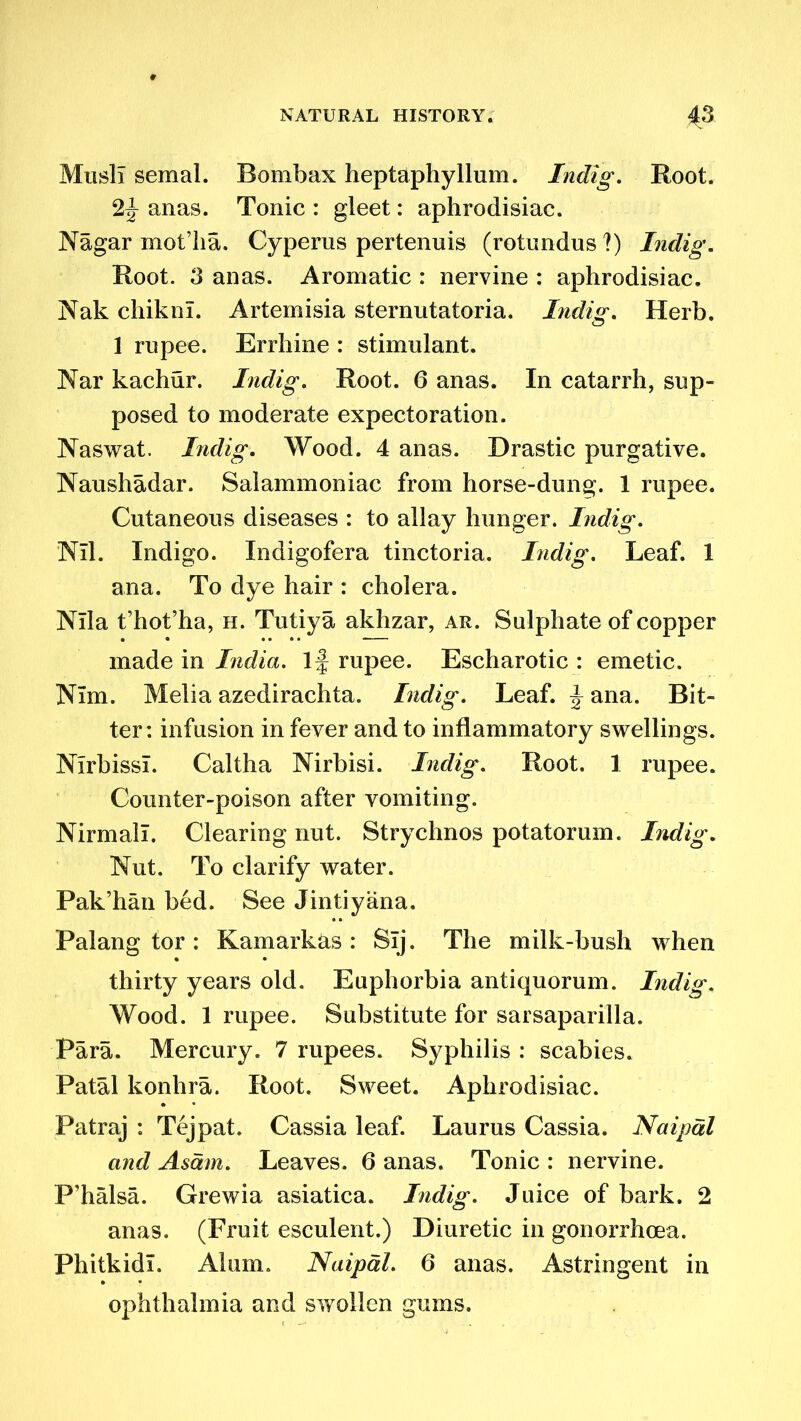 MuslI semal. Bombax heptaphyllum. Indig. Root. 2f- anas. Tonic : gleet: aphrodisiac. Nagar mot’lia. Cyperus pertenuis (rotundus ?) Indig. Root. 3 anas. Aromatic : nervine : aphrodisiac. Nak chikni. Artemisia sternutatoria. Indig. Herb. 1 rupee. Errhine : stimulant. Nar kachur. Indig. Root. 6 anas. In catarrh, sup- posed to moderate expectoration. Naswat. Indig. Wood. 4 anas. Drastic purgative. Naushadar. Salammoniac from horse-dung. 1 rupee. Cutaneous diseases : to allay hunger. Indig. Nil. Indigo. Indigofera tinctoria. Indig. Leaf. 1 ana. To dye hair : cholera. Nila t’hot’ha, h. Tutiya akhzar, ar. Sulphate of copper made in India. If rupee. Escharotic : emetic. Nim. Melia azedirachta. Indig. Leaf. \ ana. Bit- ter: infusion in fever and to inflammatory swellings. Nlrbissi. Caltha Nirbisi. Indig. Root. 1 rupee. Counter-poison after vomiting. Nirmall. Clearing nut. Strychnos potatorum. Indig. Nut. To clarify water. Pak’han bed. See Jintiyana. Palang tor : Kamarkas : Slj. The milk-bush when thirty years old. Euphorbia antiquorum. Indig. Wood. 1 rupee. Substitute for sarsaparilla. Para. Mercury. 7 rupees. Syphilis : scabies. Patal konhra. Root. Sweet. Aphrodisiac. Patraj : Tejpat. Cassia leaf. Laurus Cassia. Naipdl and Asdm. Leaves. 6 anas. Tonic : nervine. P’halsa. Grewia asiatica. Indig. Juice of bark. 2 anas. (Fruit esculent.) Diuretic in gonorrhoea. Phitkidi. Alum. Naipdl. 6 anas. Astringent in ophthalmia and swollen gums.