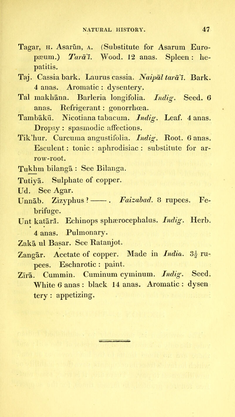 Tagar, h. Asarun, a. (Substitute for Asarum Euro- pium.) Tarai. Wood. 12 anas. Spleen : he- patitis. Taj. Cassia bark. Laurus cassia. Naipal tarai. Bark. 4 anas. Aromatic : dysentery. Tal makhana. Barleria longifolia. Indig. Seed. 6 anas. Refrigerant: gonorrhoea. Tambaku. Nicotiana tabacum. Indig. Leaf. 4 anas. Dropsy : spasmodic affections. Tik’hur. Curcuma angustifolia. Indio;. Root. 6 anas. Esculent: tonic : aphrodisiac : substitute for ar- row-root. Tukhm bilanga : See Bilanga. Tutiya. Sulphate of copper. Ud. See Agar. Unnab. Zizyphus ?—— . Faizabad. 8 rupees. Fe- brifuge. Unt katara. Echinops spliserocephalus. Indig. Herb. 4 anas. Pulmonary. Zaka ul Basar. See Ratanjot. Zangar. Acetate of copper. Made in India. 3J ru- pees. Escharotic : paint. Zlra. Cummin. Cuminum cyminum. Indig. Seed. White 6 anas : black 14 anas. Aromatic : dysen tery : appetizing.