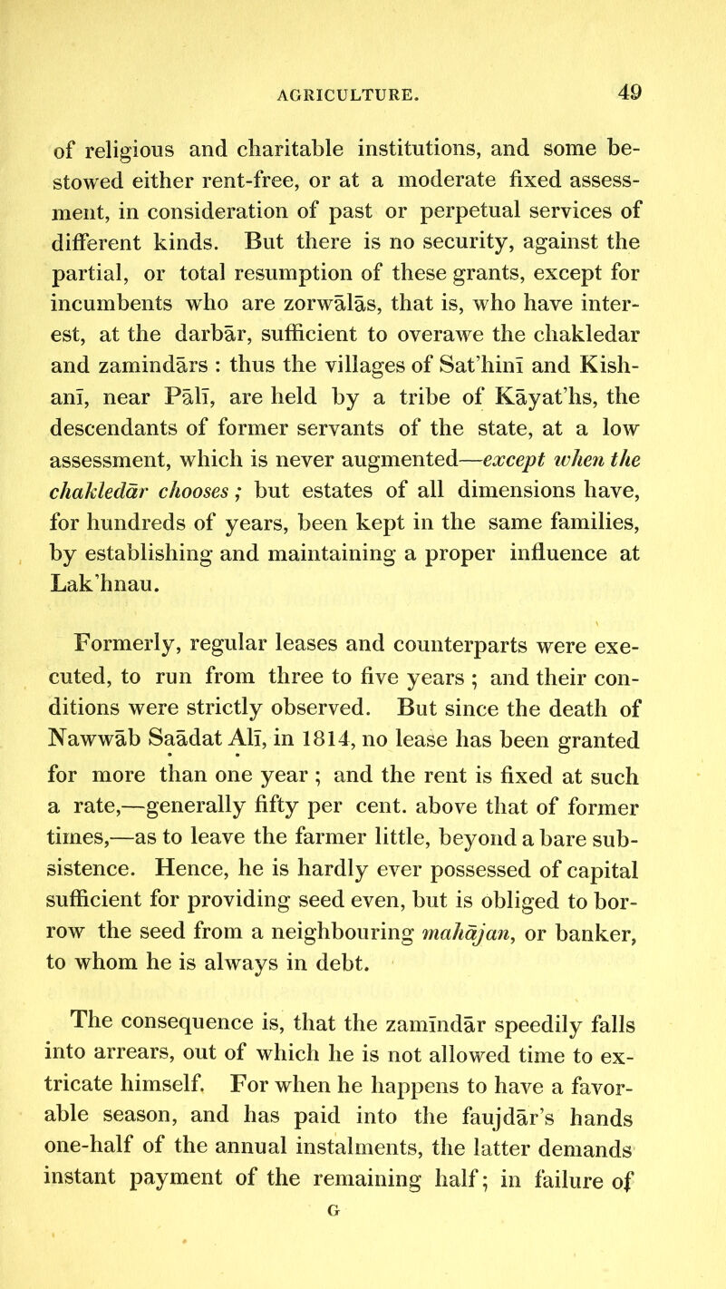 of religious and charitable institutions, and some be- stowed either rent-free, or at a moderate fixed assess- ment, in consideration of past or perpetual services of different kinds. But there is no security, against the partial, or total resumption of these grants, except for incumbents who are zorwalas, that is, who have inter- est, at the darbar, sufficient to overawe the chakledar and zamindars : thus the villages of Sat’hini and Kish- ani, near Pall, are held by a tribe of Kayat’hs, the descendants of former servants of the state, at a low assessment, which is never augmented—except when the chakledar chooses; but estates of all dimensions have, for hundreds of years, been kept in the same families, by establishing and maintaining a proper influence at Lak’hnau. Formerly, regular leases and counterparts were exe- cuted, to run from three to five years ; and their con- ditions were strictly observed. But since the death of Nawwab Saadat All, in 1814, no lease has been granted for more than one year ; and the rent is fixed at such a rate,—generally fifty per cent, above that of former times,—as to leave the farmer little, beyond a bare sub- sistence. Hence, he is hardly ever possessed of capital sufficient for providing seed even, but is obliged to bor- row the seed from a neighbouring mahdjan, or banker, to whom he is always in debt. The consequence is, that the zamindar speedily falls into arrears, out of which he is not allowed time to ex- tricate himself. For when he happens to have a favor- able season, and has paid into the faujdar’s hands one-half of the annual instalments, the latter demands instant payment of the remaining half; in failure of G