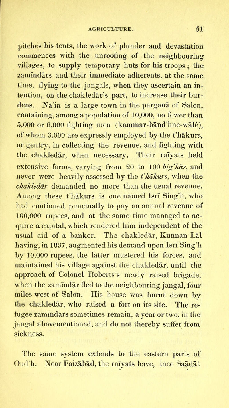 pitches his tents, the work of plunder and devastation commences with the unroofing of the neighbouring villages, to supply temporary huts for his troops ; the zamlndars and their immediate adherents, at the same time, flying to the jangals, when they ascertain an in- tention, on the chakledar’s part, to increase their bur- dens. Na’in is a large town in the pargana of Salon, containing, among a population of 10,000, no fewer than 5.000 or 6,000 fighting men (kammar-band’hne-wale), of whom 3,000 are expressly employed by the t’hakurs, or gentry, in collecting the revenue, and fighting with the chakledar, when necessary. Their raTyats held extensive farms, varying from 20 to 100 big'has, and never were heavily assessed by the t'hdkurs, when the chakledar demanded no more than the usual revenue. Among these t’hakurs is one named IsrI Sing’h, who had continued punctually to pay an annual revenue of 100.000 rupees, and at the same time managed to ac- quire a capital, which rendered him independent of the usual aid of a banker. The chakledar, Kunnan Lai having, in 1837, augmented his demand upon IsrI Sing’h by 10,000 rupees, the latter mustered his forces, and maintained his village against the chakledar, until the approach of Colonel Roberts’s newly raised brigade, when the zamlndar fled to the neighbouring jangal, four miles west of Salon. His house was burnt down by the chakledar, who raised a fort on its site. The re- fugee zamlndars sometimes remain, a year or two, in the jangal abovementioned, and do not thereby suffer from sickness. The same system extends to the eastern parts of Oud’h. Near Faizabad, the raTyats have, ince Saadat