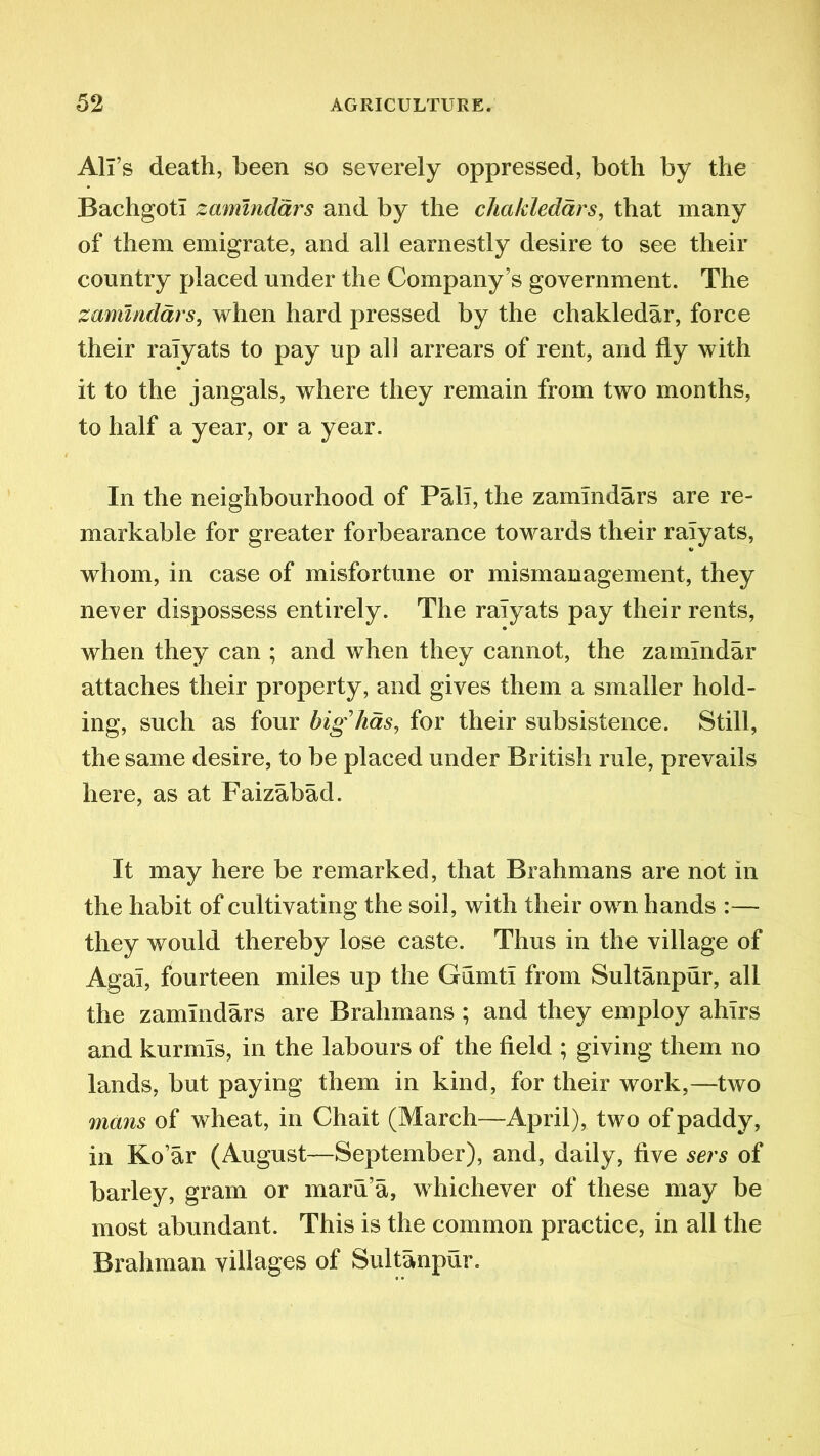 All’s death, been so severely oppressed, both by the Bachgoti zammdars and by the chakledars, that many of them emigrate, and all earnestly desire to see their country placed under the Company’s government. The zammdars, when hard pressed by the chakledar, force their ralyats to pay up all arrears of rent, and fly with it to the jangals, where they remain from two months, to half a year, or a year. In the neighbourhood of Pali, the zammdars are re- markable for greater forbearance towards their ralyats, whom, in case of misfortune or mismanagement, they never dispossess entirely. The ralyats pay their rents, when they can ; and when they cannot, the zamindar attaches their property, and gives them a smaller hold- ing, such as four big lias, for their subsistence. Still, the same desire, to be placed under British rule, prevails here, as at Faizabad. It may here be remarked, that Brahmans are not in the habit of cultivating the soil, with their own hands :— they would thereby lose caste. Thus in the village of Agal, fourteen miles up the Gumti from Sultanpur, all the zammdars are Brahmans ; and they employ ahlrs and kurmls, in the labours of the field ; giving them no lands, but paying them in kind, for their work,—two mans of wheat, in Chait (March—April), two of paddy, in Ko’ar (August—September), and, daily, five sers of barley, gram or maru’a, whichever of these may be most abundant. This is the common practice, in all the Brahman villages of Sultanpur.