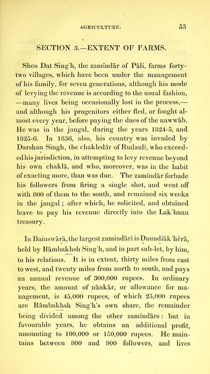 SECTION 3.—EXTENT OF FARMS. Sheo Dat Sing h, the zamlndar of Pali, farms forty- two villages, which have been under the management of his family, for seven generations, although his mode of levying the revenue is according to the usual fashion, —many lives being occasionally lost in the process,— and although his progenitors either fled, or fought al- most every year, before paying the dues of the nawwab. He was in the jangal, during the years 1824-5, and 1825-6. In 1836, also, his country was invaded by Darshan Singh, the chakledar of Rudaull, who exceed- ed his jurisdiction, in attempting to levy revenue beyond his own chakla, and who, moreover, was in the habit of exacting more, than was due. The zamlndar forbade his followers from firing a single shot, and went off with 800 of them to the south, and remained six weeks in the jangal; after which, he solicited, and obtained leave to pay his revenue directly into the Lak’hnau treasury. In Bainswara, the largest zamindarl isDaundiak’h^ra, held by Rambakhsh Sing’h, and in part sub-let, by him, to his relations. It is in extent, thirty miles from east to west, and twenty miles from north to south, and pays an annual revenue of 300,000 rupees. In ordinary years, the amount of nankar, or allowance for ma- nagement, is 45,000 rupees, of which 25,000 rupees are Rambakhsh Sing’h’s own share, the remainder being divided among the other zammdars: but in favourable years, he obtains an additional profit, amounting to 100,000 or 150,000 rupees. He main- tains between 800 and 900 followers, and lives