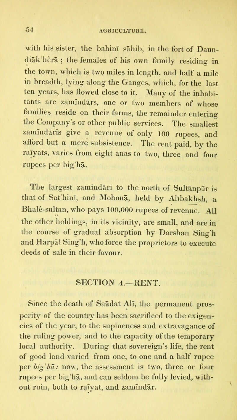 with his sister, the bahini sahib, in the fort of Bairn- diak’hera ; the females of his own family residing in the town, which is two miles in length, and half a mile in breadth, lying along the Ganges, which, for the last ten years, has flowed close to it. Many of the inhabi- tants are zamlndars, one or two members of whose families reside on their farms, the remainder entering the Company’s or other public services. The smallest zamlndaris give a revenue of only 100 rupees, and afford but a mere subsistence. The rent paid, by the ralyats, varies from eight anas to two, three and four rupees per big’ha. The largest zamindarl to the north of Sultanpur is that of Sat’hini, and Mohona, held by Alibakhsh, a Bhale-sultan, who pays 100,000 rupees of revenue. All the other holdings, in its vicinity, are small, and are in the course of gradual absorption by Darshan Sing'h and Harpal Sing’h, who force the proprietors to execute deeds of sale in their favour. SECTION 4.—RENT. Since the death of Saadat All, the permanent pros- perity of the country has been sacrificed to the exigen- cies of the year, to the supineness and extravagance of the ruling power, and to the rapacity of the temporary local authority. During that sovereign’s life, the rent of good land varied from one, to one and a half rupee per highd: now, the assessment is two, three or four rupees per big’ha, and can seldom be fully levied, with- out ruin, both to ralyat, and zamlndar.