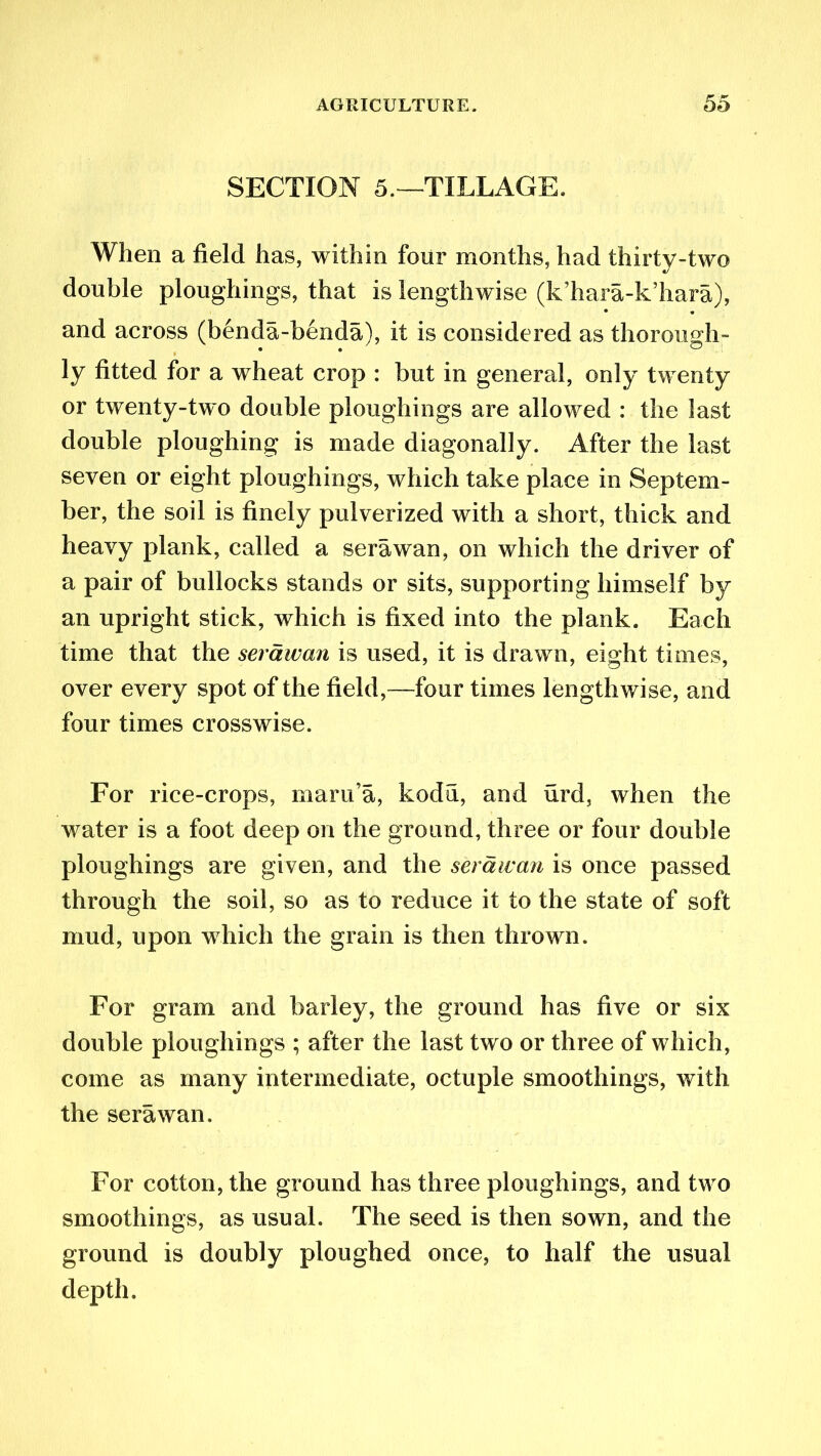 SECTION 5.—1TILLAGE. When a field has, within four months, had thirty-two double ploughings, that is lengthwise (k’hara-k’hara), and across (benda-benda), it is considered as thorough- ly fitted for a wheat crop : but in general, only twenty or twenty-two double ploughings are allowed : the last double ploughing is made diagonally. After the last seven or eight ploughings, which take place in Septem- ber, the soil is finely pulverized with a short, thick and heavy plank, called a sera wan, on which the driver of a pair of bullocks stands or sits, supporting himself by an upright stick, which is fixed into the plank. Each time that the serawan is used, it is drawn, eight times, over every spot of the field,—four times lengthwise, and four times crosswise. For rice-crops, maru’a, kodu, and urd, when the water is a foot deep on the ground, three or four double ploughings are given, and the serawan is once passed through the soil, so as to reduce it to the state of soft mud, upon which the grain is then thrown. For gram and barley, the ground has five or six double ploughings ; after the last two or three of which, come as many intermediate, octuple smoothings, with the serawan. For cotton, the ground has three ploughings, and two smoothings, as usual. The seed is then sown, and the ground is doubly ploughed once, to half the usual depth.