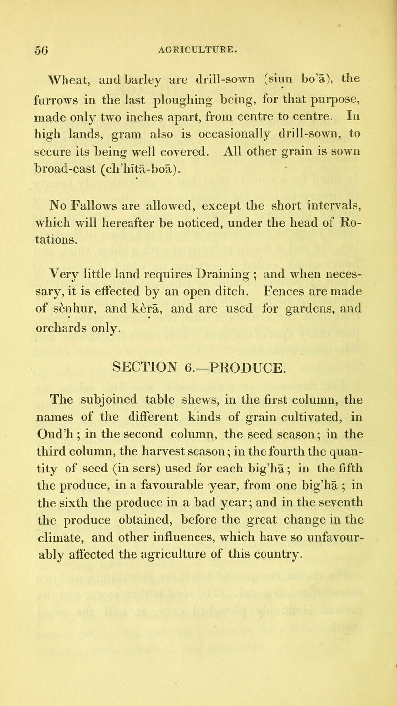Wheat, and barley are drill-sown (siun bo’a), the furrows in the last ploughing being, for that purpose, made only two inches apart, from centre to centre. In high lands, gram also is occasionally drill-sown, to secure its being well covered. All other grain is sown broad-cast (ch’hita-boa). No Fallows are allowed, except the short intervals, which will hereafter be noticed, under the head of Ro- tations. Very little land requires Draining ; and when neces- sary, it is effected by an open ditch. Fences are made of senhur, and kera, and are used for gardens, and orchards only. SECTION 6.—PRODUCE. The subjoined table shews, in the first column, the names of the different kinds of grain cultivated, in Oud’h; in the second column, the seed season; in the third column, the harvest season; in the fourth the quan- tity of seed (in sers) used for each big’ha; in the fifth the produce, in a favourable year, from one big’ha ; in the sixth the produce in a bad year; and in the seventh the produce obtained, before the great change in the climate, and other influences, which have so unfavour- ably affected the agriculture of this country.