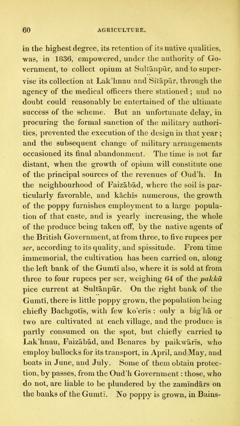 in the highest degree, its retention of its native qualities, was, in 1836, empowered, under the authority of Go- vernment, to collect opium at Sultan pur, and to super- vise its collection at Lak’hnau and Sitapur, through the agency of the medical officers there stationed ; and no doubt could reasonably be entertained of the ultimate success of the scheme. But an unfortunate delay, in procuring the formal sanction of the military authori- ties, prevented the execution of the design in that year ; and the subsequent change of military arrangements occasioned its final abandonment. The time is not far distant, when the growth of opium will constitute one of the principal sources of the revenues of Oud’h. In the neighbourhood of Faizabad, where the soil is par- ticularly favorable, and kachis numerous, the growth of the poppy furnishes employment to a large popula- tion of that caste, and is yearly increasing, the whole of the produce being taken off, by the native agents of the British Government, at from three, to five rupees per ser, according to its quality, and spissitude. From time immemorial, the cultivation has been carried on, along the left bank of the Gumti also, where it is sold at from three to four rupees per ser, weighing 64 of the pakka pice current at Sultanpur. On the right bank of the Gumti, there is little poppy grown, the population being chiefly Bachgotis, with few ko’eris : only a big’ha or two are cultivated at each village, and the produce is partly consumed on the spot, but chiefly carried to Lak’hnau, Faizabad, and Benares by paikwaris, who employ bullocks for its transport, in April, and May, and boats in June, and July. Some of them obtain protec- tion, by passes, from the Oud’h Government: those, who do not, are liable to be plundered by the zamindars on the banks of the Gumti. No poppy is grown, in Bains-
