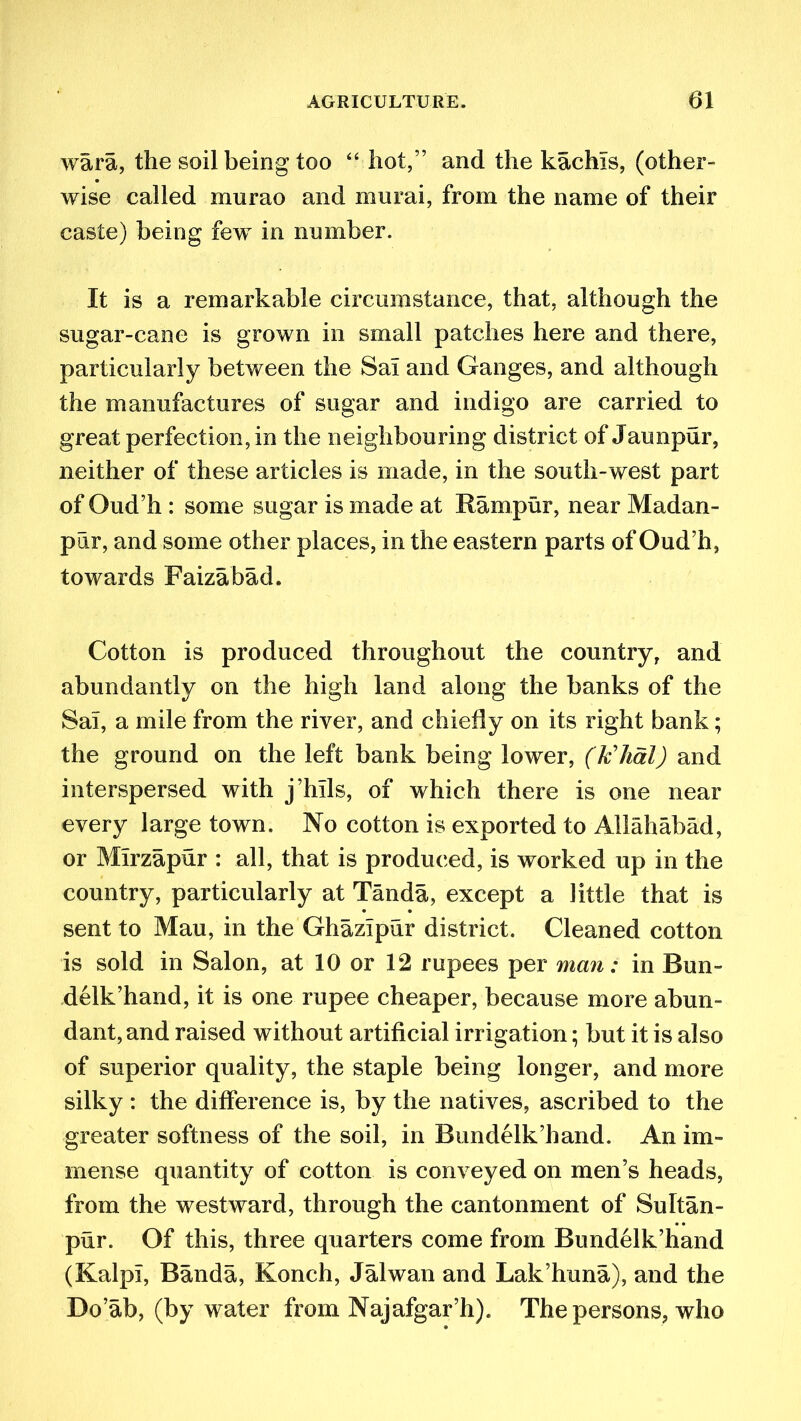 wara, the soil being too “ hot,” and the kachls, (other- wise called murao and murai, from the name of their caste) being few in number. It is a remarkable circumstance, that, although the sugar-cane is grown in small patches here and there, particularly between the Sal and Ganges, and although the manufactures of sugar and indigo are carried to great perfection, in the neighbouring district of Jaunpur, neither of these articles is made, in the south-west part of (Kuril: some sugar is made at Manipur, near Madan- pdr, and some other places, in the eastern parts of Oud’h, towards Faizabad. Cotton is produced throughout the country, and abundantly on the high land along the banks of the Sai, a mile from the river, and chiefly on its right bank; the ground on the left bank being lower, (khal) and interspersed with j’lnls, of which there is one near every large town. No cotton is exported to Allahabad, or Mirzapur : all, that is produced, is worked up in the country, particularly at Tanda, except a little that is sent to Mau, in the Ghazipur district. Cleaned cotton is sold in Salon, at 10 or 12 rupees per man; in Bun- delk’hand, it is one rupee cheaper, because more abun- dant, and raised without artificial irrigation; but it is also of superior quality, the staple being longer, and more silky : the difference is, by the natives, ascribed to the greater softness of the soil, in Bundelk’hand. An im- mense quantity of cotton is conveyed on men’s heads, from the westward, through the cantonment of Sultan- pur. Of this, three quarters come from Bundelk’hand (KalpI, Banda, Konch, Jalwan and Lak’huna), and the Do’ab, (by water from Najafgar’h). The persons, who