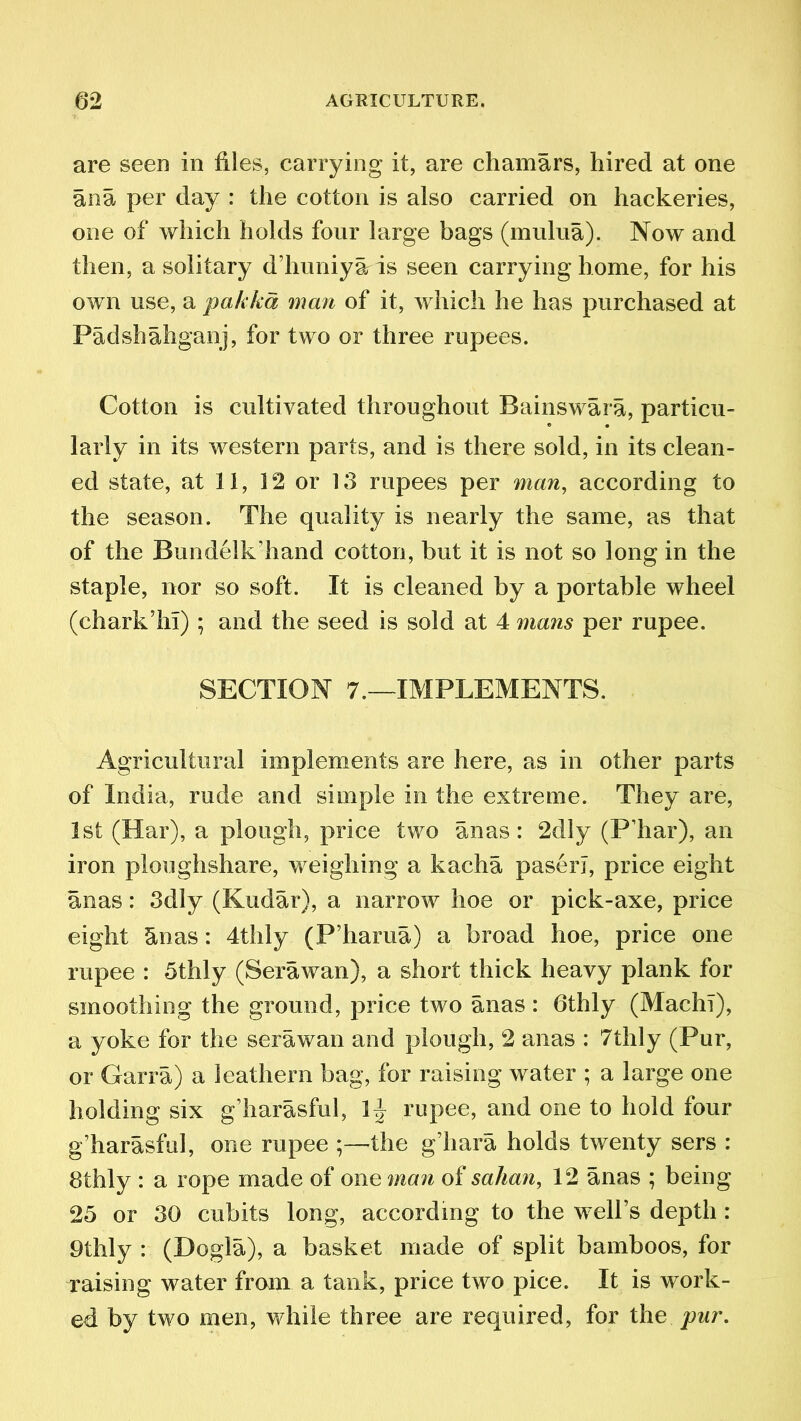 are seen in files, carrying it, are chamars, hired at one ana per day : the cotton is also carried on hackeries, one of which holds four large bags (mulua). Now and then, a solitary d’huniyaris seen carrying home, for his own use, a pukka man of it, which he has purchased at Padshahganj, for two or three rupees. Cotton is cultivated throughout Bainswara, particu- larly in its western parts, and is there sold, in its clean- ed state, at 11, 12 or 13 rupees per man, according to the season. The quality is nearly the same, as that of the Bundelk’hand cotton, but it is not so long in the staple, nor so soft. It is cleaned by a portable wheel (chark’hii); and the seed is sold at 4 mans per rupee. SECTION 7.—IMPLEMENTS. Agricultural implements are here, as in other parts of India, rude and simple in the extreme. They are, 1st (Har), a plough, price two anas: 2dly (P’har), an iron ploughshare, weighing a kacha paserl, price eight anas: 3dly (Kudar), a narrow hoe or pick-axe, price eight Stnas: 4thly (P’harua) a broad hoe, price one rupee : 5thly (Serawan}, a short thick heavy plank for smoothing the ground, price two anas : 6thly (MachT), a yoke for the serawan and plough, 2 anas : 7thly (Pur, or Garra) a leathern bag, for raising water ; a large one holding six g’harasful, 1 \ rupee, and one to hold four g’harasful, one rupee ;—the g’hara holds twenty sers : Bthly : a rope made of one man of salian, 12 anas ; being 25 or 30 cubits long, according to the well’s depth : 9thly : (Dogla), a basket made of split bamboos, for raising water from a tank, price two pice. It is work- ed by two men, while three are required, for the pur.