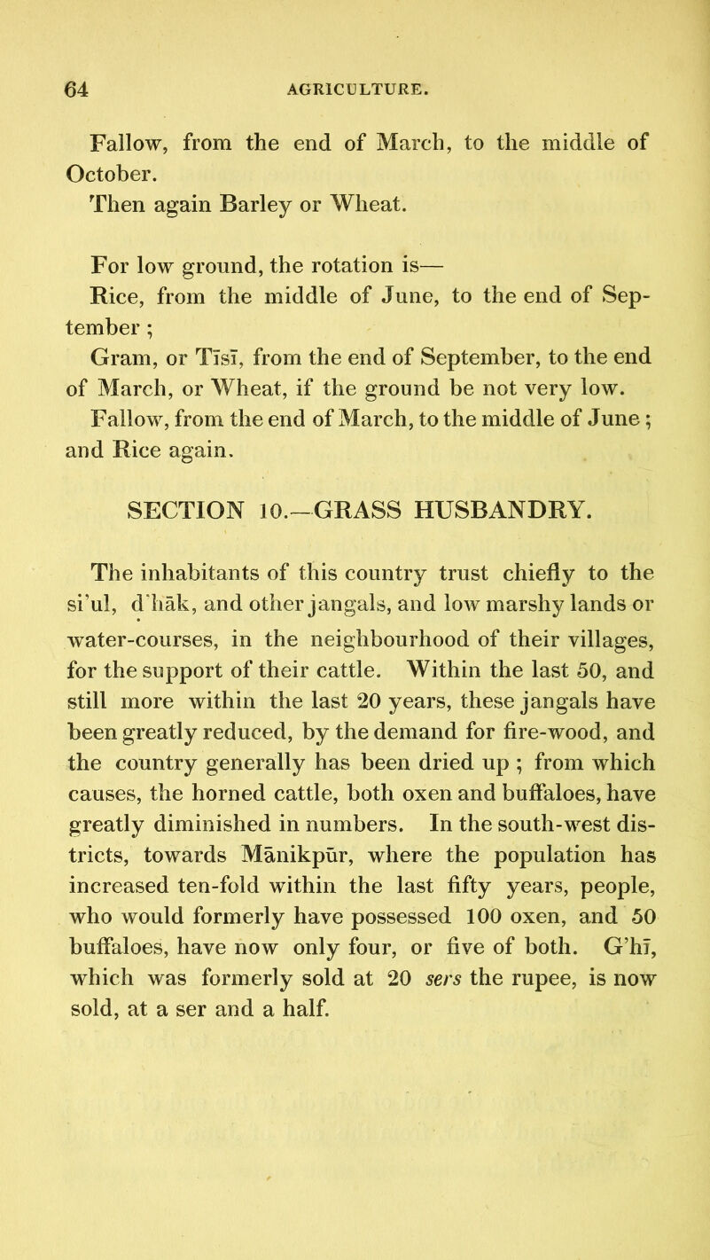 Fallow, from the end of March, to the middle of October. Then again Barley or Wheat. For low ground, the rotation is— Rice, from the middle of June, to the end of Sep- tember ; Gram, or TisT, from the end of September, to the end of March, or Wheat, if the ground be not very low. Fallow, from the end of March, to the middle of June; and Rice again. SECTION 10.—GRASS HUSBANDRY. The inhabitants of this country trust chiefly to the si’ul, dliak, and other jangals, and low marshy lands or water-courses, in the neighbourhood of their villages, for the support of their cattle. Within the last 50, and still more within the last 20 years, these jangals have been greatly reduced, by the demand for fire-wood, and the country generally has been dried up ; from which causes, the horned cattle, both oxen and buffaloes, have greatly diminished in numbers. In the south-west dis- tricts, towards Manikpur, where the population has increased ten-fold within the last fifty years, people, who would formerly have possessed 100 oxen, and 50 buffaloes, have now only four, or five of both. G’hT, which was formerly sold at 20 sers the rupee, is now sold, at a ser and a half.