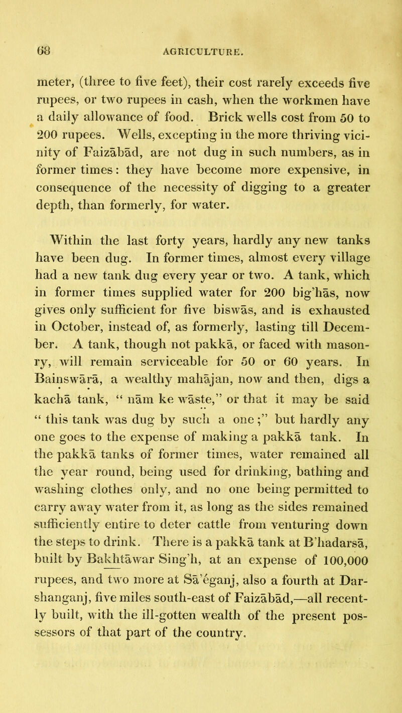meter, (three to five feet), their cost rarely exceeds five rupees, or two rupees in cash, when the workmen have a daily allowance of food. Brick wells cost from 50 to 200 rupees. Wells, excepting in the more thriving vici- nity of Faizabad, are not dug in such numbers, as in former times: they have become more expensive, in consequence of the necessity of digging to a greater depth, than formerly, for water. Within the last forty years, hardly any new tanks have been dug. In former times, almost every village had a new tank dug every year or two. A tank, which in former times supplied water for 200 big’has, now gives only sufficient for five biswas, and is exhausted in October, instead of, as formerly, lasting till Decem- ber. A tank, though not pakka, or faced with mason- ry, will remain serviceable for 50 or 60 years. In Bainswara, a wealthy mahajan, now and then, digs a kacha tank, “ nam ke waste,” or that it may be said “ this tank was dug by such a onebut hardly any one goes to the expense of making a pakka tank. In the pakka tanks of former times, water remained all the year round, being used for drinking, bathing and washing clothes only, and no one being permitted to carry away water from it, as long as the sides remained sufficiently entire to deter cattle from venturing down the steps to drink. There is a pakka tank at B’hadarsa, built by Bakhta war Sing’h, at an expense of 100,000 rupees, and two more at Sa’eganj, also a fourth at Dar- shanganj, five miles south-east of Faizabad,—all recent- ly built, with the ill-gotten wealth of the present pos- sessors of that part of the country.