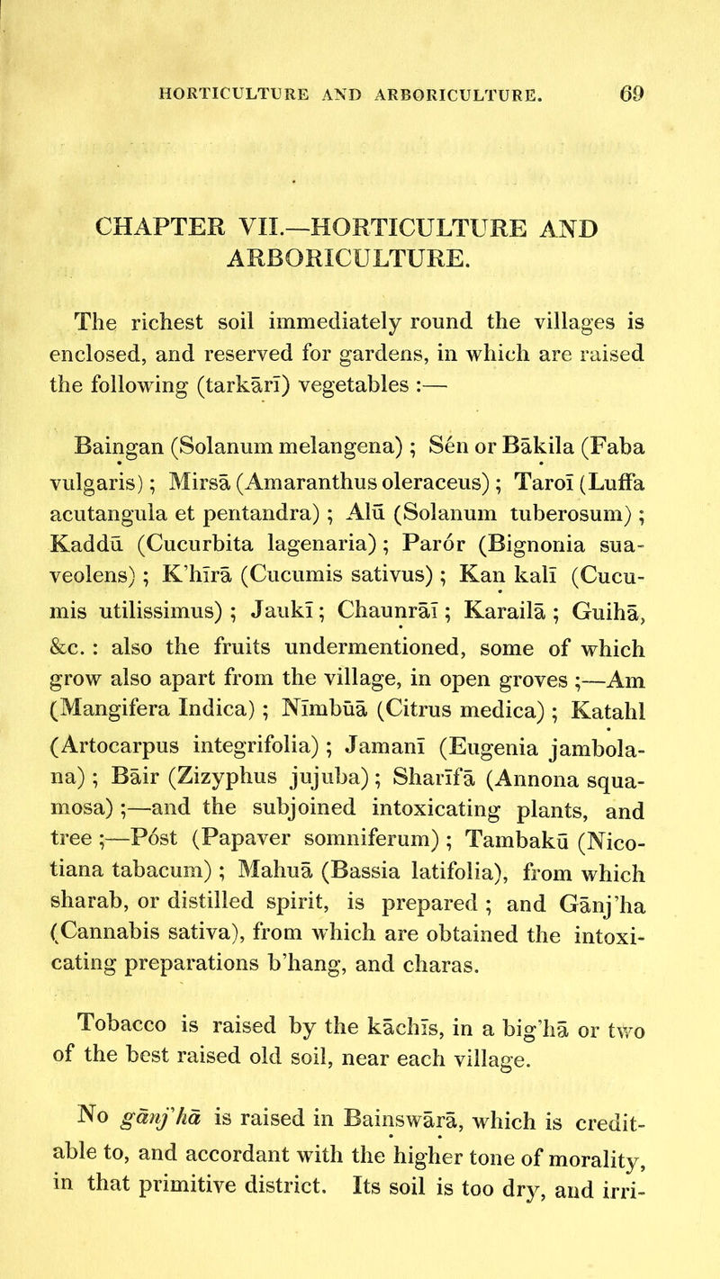 CHAPTER VII.—HORTICULTURE AND ARBORICULTURE. The richest soil immediately round the villages is enclosed, and reserved for gardens, in which are raised the following (tarkarl) vegetables :— Baingan (Solanum melangena); Sen or Bakila (Faba vulgaris); Mirsa (Amaranthus oleraceus); Tarol (Luffa acutangula et pentandra); Alu (Solanum tuberosum) ; Kaddu (Cucurbita lagenaria) ; Paror (Bignoriia sua- veolens); K’hlra (Cucumis sativus) ; Kan kali (Cucu- mis utilissimus) ; JaukI; Chaunral; Karaila ; Guiha, &c. : also the fruits undermentioned, some of which grow also apart from the village, in open groves ;—Am (Mangifera Indica); Nlmbua (Citrus medica) ; Katalil (Artocarpus integrifolia) ; Jam an! (Eugenia jambola- na); Bair (Zizyphus jujuba) ; Sharif a (Annona squa- mosa) ;—and the subjoined intoxicating plants, and tree Post (Papaver somniferum) ; Tambaku (Nico- tiana tabacum) ; Mahua (Bassia latifolia), from which sharab, or distilled spirit, is prepared; and Ganj’ha (Cannabis sativa), from which are obtained the intoxi- cating preparations b’hang, and charas. Tobacco is raised by the kachls, in a big’ha or two of the best raised old soil, near each village. No ganfhd is raised in Bainswara, which is credit- able to, and accordant with the higher tone of morality, in that primitive district. Its soil is too dry, and irri-