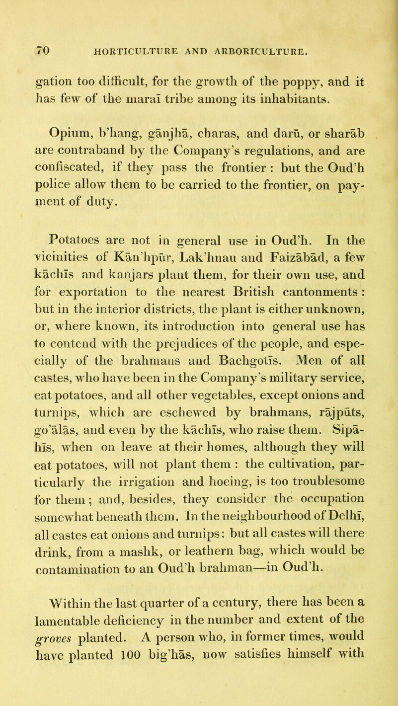 gation too difficult, for the growth of the poppy, and it has few of the marai tribe among its inhabitants. Opium, b’hang, ganjha, charas, and daru, or sharab are contraband by the Company’s regulations, and are confiscated, if they pass the frontier : but the Oud’h police allow them to be carried to the frontier, on pay- ment of duty. Potatoes are not in general use in Oud’h. In the vicinities of Kan’hpur, Lak’hnau and Faizabad, a few kaclus and kanjars plant them, for their own use, and for exportation to the nearest British cantonments : but in the interior districts, the plant is either unknown, or, where known, its introduction into general use has to contend with the prejudices of the people, and espe- cially of the brahmans and Bachgotis. Men of all castes, who have been in the Company’s military service, eat potatoes, and all other vegetables, except onions and turnips, which are eschewed by brahmans, raj puts, go’alas, and even by the kachls, who raise them. Sipa- hls, when on leave at their homes, although they will eat potatoes, will not plant them : the cultivation, par- ticularly the irrigation and hoeing, is too troublesome for them; and, besides, they consider the occupation somewhat beneath them. In the neighbourhood of Delhi, all castes eat onions and turnips: but all castes will there drink, from a mashk, or leathern bag, which would be contamination to an Oud’h brahman—in Oud’h. Within the last quarter of a century, there has been a lamentable deficiency in the number and extent of the groves planted. A person who, in former times, would have planted 100 big’has, now satisfies himself with
