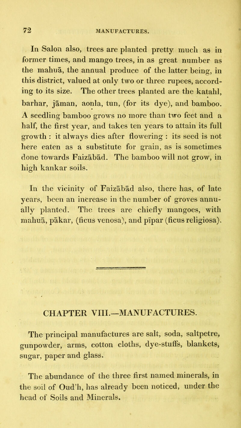 In Salon also, trees are planted pretty much as in former times, and mango trees, in as great number as the mahua, the annual produce of the latter being, in this district, valued at only two or three rupees, accord- ing to its size. The other trees planted are the katahl, barhar, jaman, aonla, tun, (for its dye), and bamboo. A seedling bamboo grows no more than two feet and a half, the first year, and takes ten years to attain its full growth : it always dies after flowering : its seed is not here eaten as a substitute for grain, as is sometimes done towards Faizabad. The bamboo will not grow, in high kankar soils. In the vicinity of Faizabad also, there has, of late years, been an increase in the number of groves annu- ally planted. The trees are chiefly mangoes, with mahua, pakar, (ficus venosa), and plpar (ficus religiosa). CHAPTER VIII.—MANUFACTURES. The principal manufactures are salt, soda, saltpetre, gunpowder, arms, cotton cloths, dye-stuffs, blankets, sugar, paper and glass. The abundance of the three first named minerals, in the soil of Oud’h, has already been noticed, under the head of Soils and Minerals.