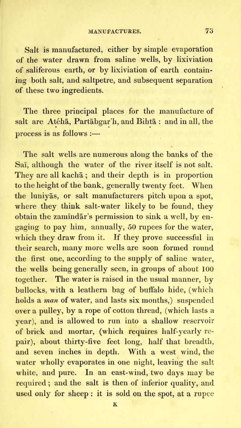 Salt is manufactured, either by simple evaporation of the water drawn from saline wells, by lixiviation of saliferous earth, or by lixiviation of earth contain- ing both salt, and saltpetre, and subsequent separation of these two ingredients. The three principal places for the manufacture of salt are Ateha, Partabgar’h, and Bihta : and in all, the process is as follows :—- The salt wells are numerous along the banks of the Sal, although the water of the river itself is not salt. They are all kacha; and their depth is in proportion to the height of the bank, generally twenty feet. When the luniyas, or salt manufacturers pitch upon a spot, where they think salt-water likely to be found, they obtain the zammdar’s permission to sink a well, by en- gaging to pay him, annually, 50 rupees for the water, which they draw from it. If they prove successful in their search, many more wells are soon formed round the first one, according to the supply of saline water, the wells being generally seen, in groups of about 100 together. The water is raised in the usual manner, by bullocks, with a leathern bag of buffalo hide, (which holds a man of water, and lasts six months,) suspended over a pulley, by a rope of cotton thread, (w7hich lasts a year), and is allowed to run into a shallow reservoir of brick and mortar, (which requires half-yearly re- pair), about thirty-five feet long, half that breadth, and seven inches in depth. With a west wind, the water wholly evaporates in one night, leaving the salt white, and pure. In an east-wind, two days may be required; and the salt is then of inferior quality, and used only for sheep : it is sold on the spot, at a rupee K