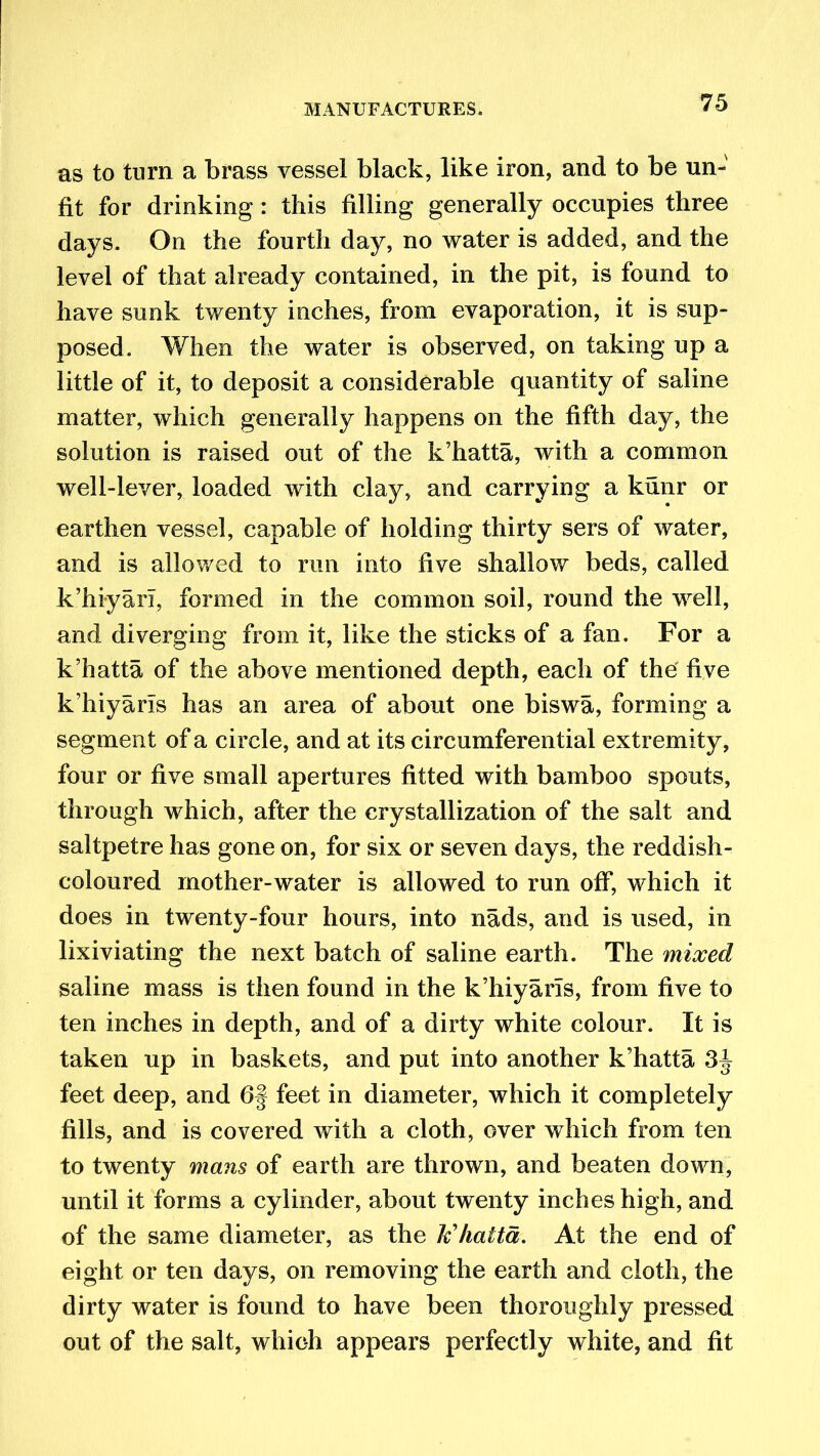 as to turn a brass vessel black, like iron, and to be un- fit for drinking : this filling generally occupies three days. On the fourth day, no water is added, and the level of that already contained, in the pit, is found to have sunk twenty inches, from evaporation, it is sup- posed. When the water is observed, on taking up a little of it, to deposit a considerable quantity of saline matter, which generally happens on the fifth day, the solution is raised out of the k’hatta, with a common well-lever, loaded with clay, and carrying a kunr or earthen vessel, capable of holding thirty sers of water, and is allowed to run into five shallow beds, called k’hiyari, formed in the common soil, round the well, and diverging from it, like the sticks of a fan. For a k’hatta of the above mentioned depth, each of the five k’hiyarls has an area of about one biswa, forming a segment of a circle, and at its circumferential extremity, four or five small apertures fitted with bamboo spouts, through which, after the crystallization of the salt and saltpetre has gone on, for six or seven days, the reddish- coloured mother-water is allowed to run off, which it does in twenty-four hours, into nads, and is used, in lixiviating the next batch of saline earth. The mixed saline mass is then found in the k’hiyaris, from five to ten inches in depth, and of a dirty white colour. It is taken up in baskets, and put into another k’hatta 3J feet deep, and 6§ feet in diameter, which it completely fills, and is covered with a cloth, over which from ten to twenty mans of earth are thrown, and beaten down, until it forms a cylinder, about twenty inches high, and of the same diameter, as the tfhaita. At the end of eight or ten days, on removing the earth and cloth, the dirty water is found to have been thoroughly pressed out of the salt, which appears perfectly white, and fit