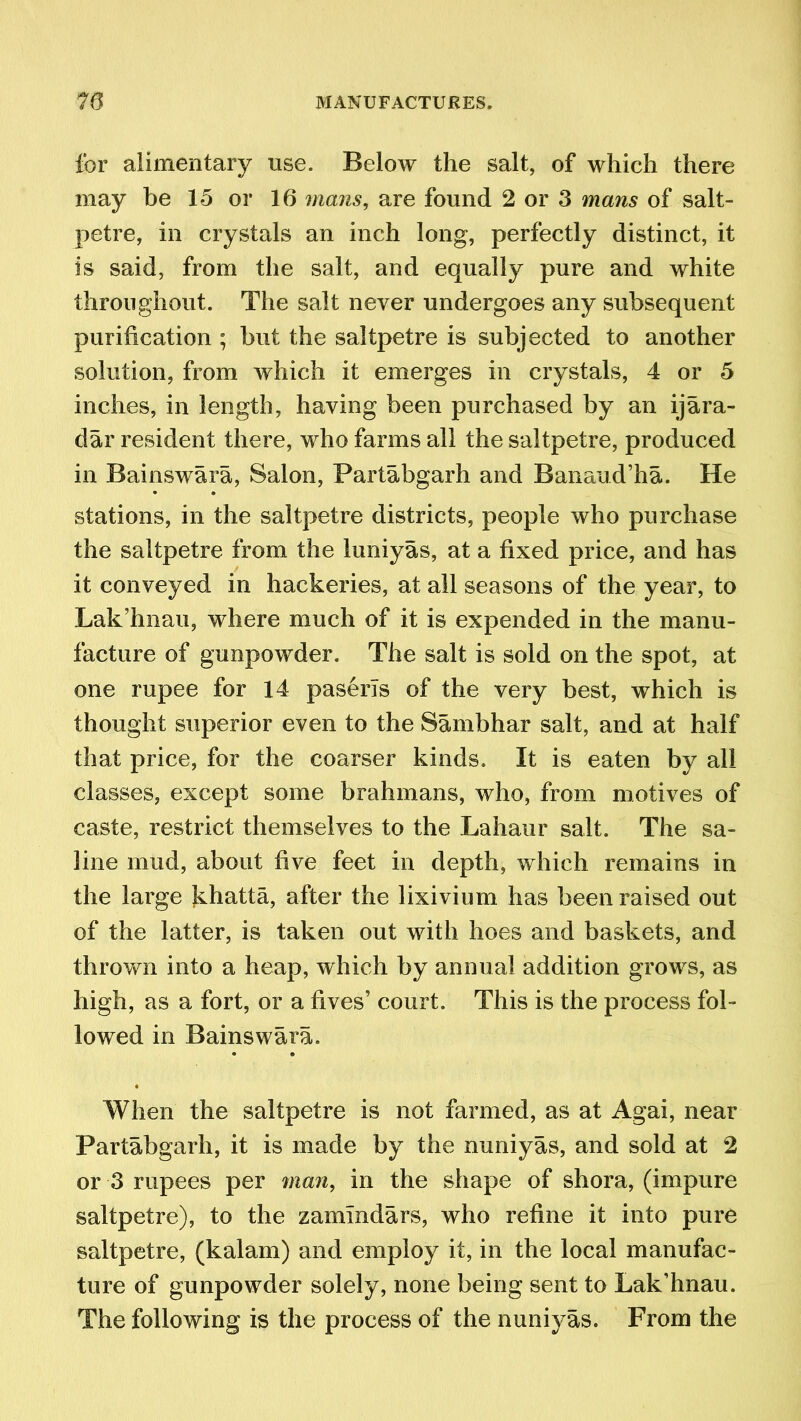 for alimentary use. Below the salt, of which there may be 15 or 16 mans, are found 2 or 3 mans of salt- petre, in crystals an inch long, perfectly distinct, it is said, from the salt, and equally pure and white throughout. The salt never undergoes any subsequent purification ; but the saltpetre is subjected to another solution, from which it emerges in crystals, 4 or 5 inches, in length, having been purchased by an ijara- dar resident there, who farms all the saltpetre, produced in Bainswara, Salon, Partabgarh and Banaud’ha. He stations, in the saltpetre districts, people who purchase the saltpetre from the luniyas, at a fixed price, and has it conveyed in hackeries, at all seasons of the year, to Lak’hnau, where much of it is expended in the manu- facture of gunpowder. The salt is sold on the spot, at one rupee for 14 paserTs of the very best, which is thought superior even to the Sambhar salt, and at half that price, for the coarser kinds. It is eaten by all classes, except some brahmans, who, from motives of caste, restrict themselves to the Lahaur salt. The sa- line mud, about five feet in depth, which remains in the large khatta, after the lixivium has been raised out of the latter, is taken out with hoes and baskets, and thrown into a heap, which by annual addition grows, as high, as a fort, or a fives’ court. This is the process fol- lowed in Bainswara. When the saltpetre is not farmed, as at Agai, near Partabgarh, it is made by the nuniyas, and sold at 2 or 3 rupees per man, in the shape of shora, (impure saltpetre), to the zamlndars, who refine it into pure saltpetre, (kalam) and employ it, in the local manufac- ture of gunpowder solely, none being sent to Lak’hnau. The following is the process of the nuniyas. From the