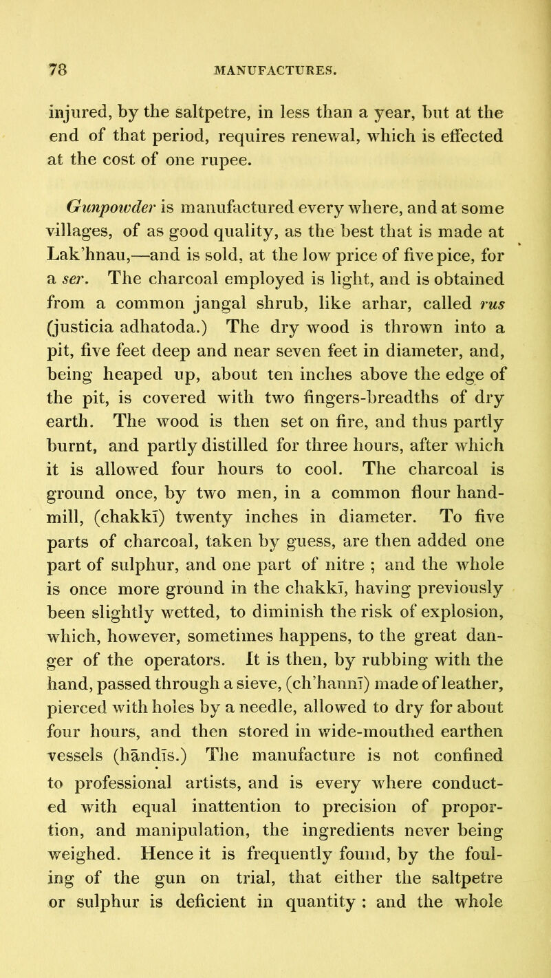injured, by the saltpetre, in less than a year, but at the end of that period, requires renewal, which is effected at the cost of one rupee. Gunpoivder is manufactured every where, and at some villages, of as good quality, as the best that is made at Lak’hnau,—and is sold, at the low price of five pice, for a sei\ The charcoal employed is light, and is obtained from a common jangal shrub, like arhar, called rus (justicia adhatoda.) The dry wood is thrown into a pit, five feet deep and near seven feet in diameter, and, being heaped up, about ten inches above the edge of the pit, is covered with two fingers-breadths of dry earth. The wood is then set on fire, and thus partly burnt, and partly distilled for three hours, after which it is allowed four hours to cool. The charcoal is ground once, by two men, in a common flour hand- mill, (chakki) twenty inches in diameter. To five parts of charcoal, taken by guess, are then added one part of sulphur, and one part of nitre ; and the whole is once more ground in the chakki, having previously been slightly wetted, to diminish the risk of explosion, which, however, sometimes happens, to the great dan- ger of the operators. It is then, by rubbing with the hand, passed through a sieve, (ch’hanni) made of leather, pierced with holes by a needle, allowed to dry for about four hours, and then stored in wide-mouthed earthen vessels (handis.) The manufacture is not confined to professional artists, and is every w here conduct- ed with equal inattention to precision of propor- tion, and manipulation, the ingredients never being weighed. Hence it is frequently found, by the foul- ing of the gun on trial, that either the saltpetre or sulphur is deficient in quantity : and the whole