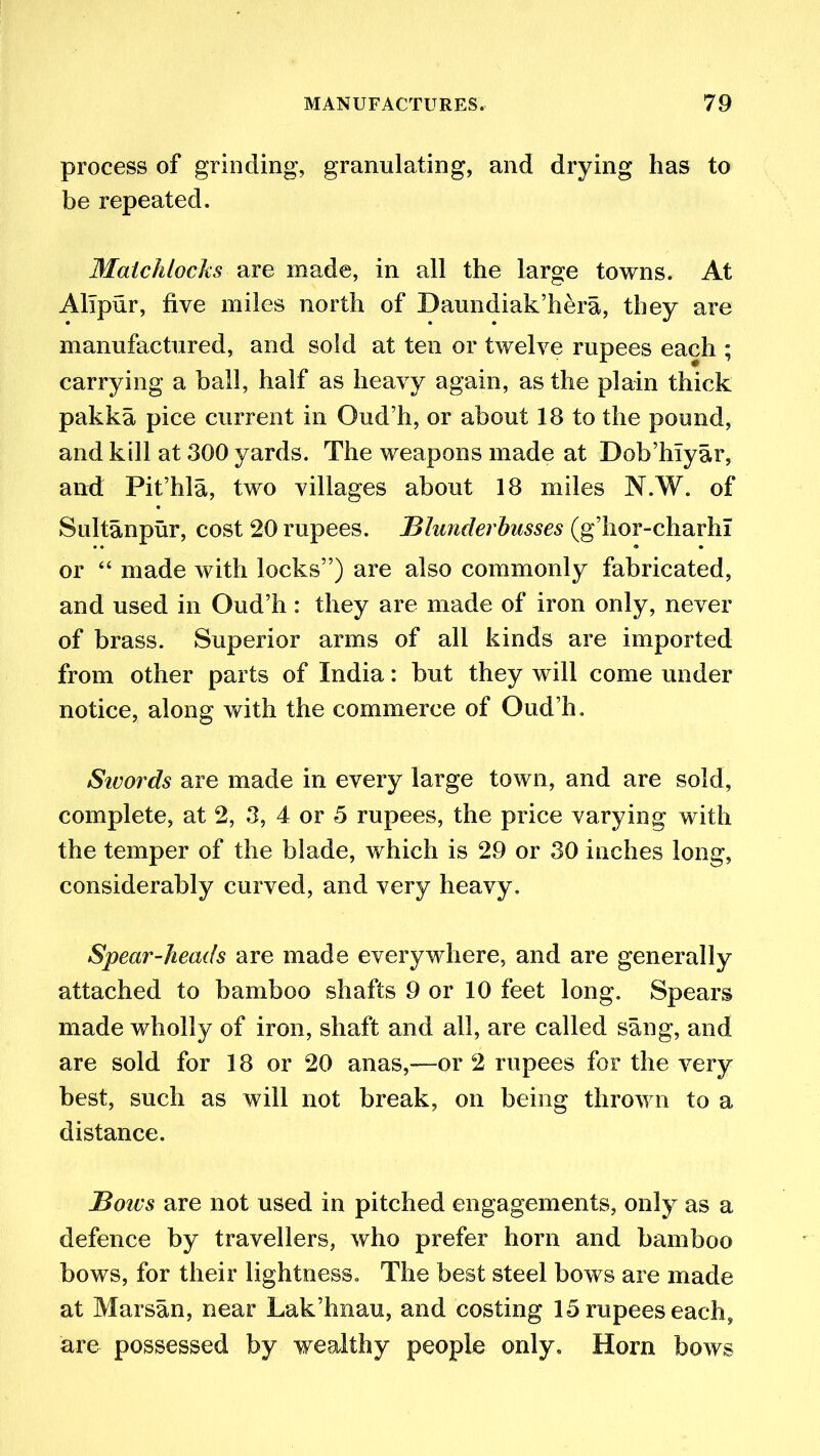 process of grinding, granulating, and drying has to be repeated. Matchlocks are made, in all the large towns. At Alipur, five miles north of Daundiak’hera, they are manufactured, and sold at ten or twelve rupees each ; carrying a ball, half as heavy again, as the plain thick pakka pice current in Oud’h, or about 18 to the pound, and kill at 300 yards. The weapons made at Dob’hlyar, and Pit’hla, two villages about 18 miles N.W. of Sultanpur, cost 20 rupees. Blunderbusses (g’hor-charhi or “ made with locks”) are also commonly fabricated, and used in Oud’h : they are made of iron only, never of brass. Superior arms of all kinds are imported from other parts of India: but they will come under notice, along with the commerce of Oud’h. Sivords are made in every large town, and are sold, complete, at 2, 3, 4 or 5 rupees, the price varying with the temper of the blade, which is 29 or 30 inches long, considerably curved, and very heavy. Spear-heads are made everywhere, and are generally attached to bamboo shafts 9 or 10 feet long. Spears made wholly of iron, shaft and all, are called sang, and are sold for 18 or 20 anas,—or 2 rupees for the very best, such as will not break, on being thrown to a distance. Bows are not used in pitched engagements, only as a defence by travellers, who prefer horn and bamboo bows, for their lightness. The best steel bows are made at Mar sail, near Lak’hnau, and costing 15 rupees each, are possessed by wealthy people only. Horn bows