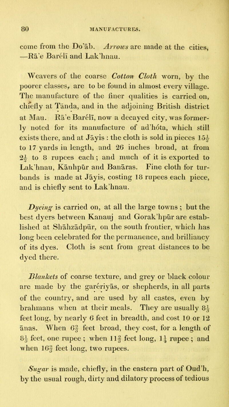 come from the Do’ab. Arrows are made at the cities, —Ra’e Bareli and Lak’hnau. Weavers of the coarse Cotton Cloth worn, by the poorer classes, are to be found in almost every village. The manufacture of the finer qualities is carried on, chfeliy at Tanda, and in the adjoining British district at Mau. Ra’e Bareli, now a decayed city, was former- ly noted for its manufacture of ad’hota, which still exists there, and at Jayis : the cloth is sold in pieces 15f to 17 yards in length, and 26 inches broad, at from 2f to 8 rupees each; and much of it is exported to Lak’hnau, Kanhpur and Banaras. Fine cloth for tur- bands is made at Jayis, costing 18 rupees each piece, and is chiefly sent to Lak’hnau. Dyeing is carried on, at all the large towns ; but the best dyers between Kanauj and Gorak’hpur are estab- lished at Shahzadpur, on the south frontier, which has long been celebrated for the permanence, and brilliancy of its dyes. Cloth is sent from great distances to be dyed there. Blankets of coarse texture, and grey or black colour are made by the gareriyas, or shepherds, in all parts of the country, and are used by all castes, even by brahmans when at their meals. They are usually 8f feet long, by nearly 6 feet in breadth, and cost 10 or 12 anas. When 6§ feet broad, they cost, for a length of 84 feet, one rupee ; when Ilf feet long, \\ rupee ; and when 16§ feet long, two rupees. Sugar is made, chiefly, in the eastern part of Oud’h, by the usual rough, dirty and dilatory process of tedious