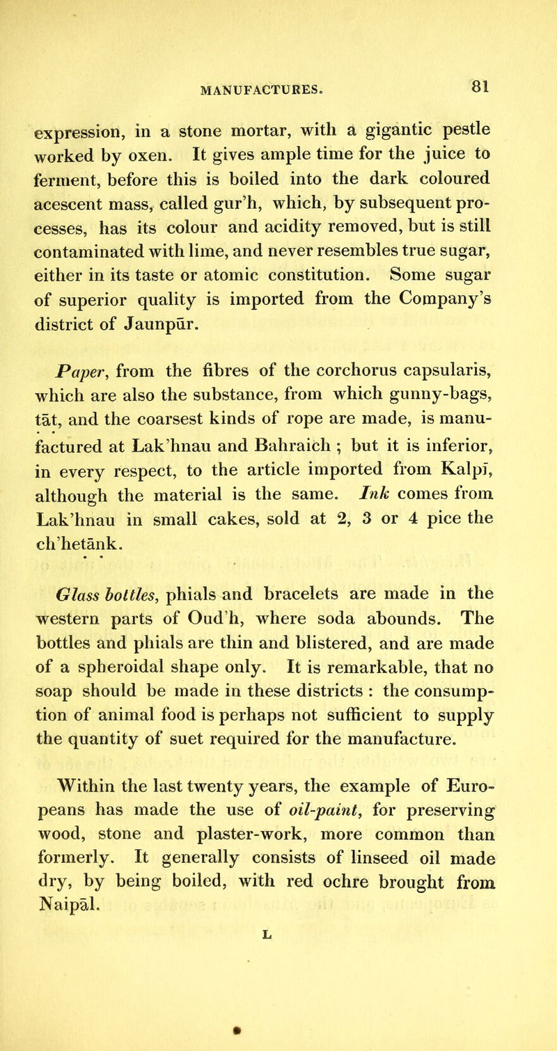 expression, in a stone mortar, with a gigantic pestle worked by oxen. It gives ample time for the juice to ferment, before this is boiled into the dark coloured acescent mass, called gur’h, which, by subsequent pro- cesses, has its colour and acidity removed, but is still contaminated with lime, and never resembles true sugar, either in its taste or atomic constitution. Some sugar of superior quality is imported from the Company’s district of Jaunpur. Paper, from the fibres of the eorchorus capsularis, which are also the substance, from which gunny-bags, tat, and the coarsest kinds of rope are made, is manu- factured at Lak’hnau and Bahraich ; but it is inferior, in every respect, to the article imported from Kalpf, although the material is the same. Ink comes from Lak’hnau in small cakes, sold at 2, 3 or 4 pice the ch’hetank. Glass bottles, phials and bracelets are made in the western parts of Oud’h, where soda abounds. The bottles and phials are thin and blistered, and are made of a spheroidal shape only. It is remarkable, that no soap should be made in these districts : the consump- tion of animal food is perhaps not sufficient to supply the quantity of suet required for the manufacture. Within the last twenty years, the example of Euro- peans has made the use of oil-paint, for preserving wood, stone and plaster-work, more common than formerly. It generally consists of linseed oil made dry, by being boiled, with red ochre brought from Naipal. L