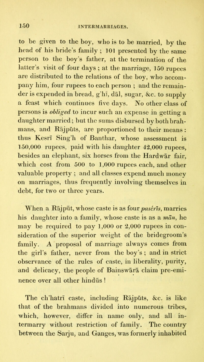 to be given to the boy, who is to be married, by the head of his bride’s family ; 101 presented by the same person to the boy’s father, at the termination of the latter’s visit of four days ; at the marriage, 150 rupees are distributed to the relations of the boy, who accom- pany him, four rupees to each person ; and the remain- der is expended in bread, g’hl, dal, sugar, &c. to supply a feast which continues five days. No other class of persons is obliged to incur such an expense in getting a daughter married; but the sums disbursed by both brah- mans, and Rajputs, are proportioned to their means : thus Kesri Sing’h of Banthar, whose assessment is 150,000 rupees, paid with his daughter 42,000 rupees, besides an elephant, six horses from the Hardwar fair, which cost from 500 to 1,000 rupees each, and other valuable property ; and all classes expend much money on marriages, thus frequently involving themselves in debt, for two or three years. When a Rajput, whose caste is as four paseris, marries his daughter into a family, whose caste is as a man, he may be required to pay 1,000 or 2,000 rupees in con- sideration of the superior weight of the bridegroom’s family. A proposal of marriage always comes from the girl’s father, never from the boy’s ; and in strict observance of the rules of caste, in liberality, purity, and delicacy, the people of Bainswara claim pre-emi- nence over all other hindus ! The ch’hatrl caste, including Rajputs, &c. is like that of the brahmans divided into numerous tribes, which, however, differ in name only, and all in- termarry without restriction of family. The country between the Sarju, and Ganges, was formerly inhabited