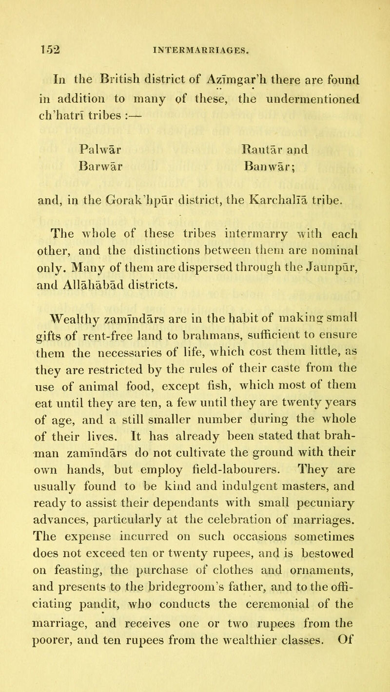 In the British district of Azimgar’h there are found in addition to many of these, the undermentioned ch’hatrl tribes ■ and, in the Gorak’hpur district, the Karchalla tribe. The whole of these tribes intermarry with each other, and the distinctions between them are nominal only. Many of them are dispersed through the Jaunpur, and Allahabad districts. Wealthy zamlndars are in the habit of making small gifts of rent-free land to brahmans, sufficient to ensure them the necessaries of life, which cost them little, as they are restricted by the rules of their caste from the use of animal food, except fish, which most of them eat until they are ten, a few until they are twenty years of age, and a still smaller number during the whole of their lives. It has already been stated that brah- man zammdars do not cultivate the ground with their own hands, but employ field-labourers. They are usually found to be kind and indulgent masters, and ready to assist their dependants with small pecuniary advances, particularly at the celebration of marriages. The expense incurred on such occasions sometimes does not exceed ten or twenty rupees, and is bestowed on feasting, the purchase of clothes and ornaments, and presents to the bridegroom’s father, and to the offi- ciating pandit, who conducts the ceremonial of the marriage, and receives one or two rupees from the poorer, and ten rupees from the wealthier classes. Of Palwar Barwar Rautar and Ban war;