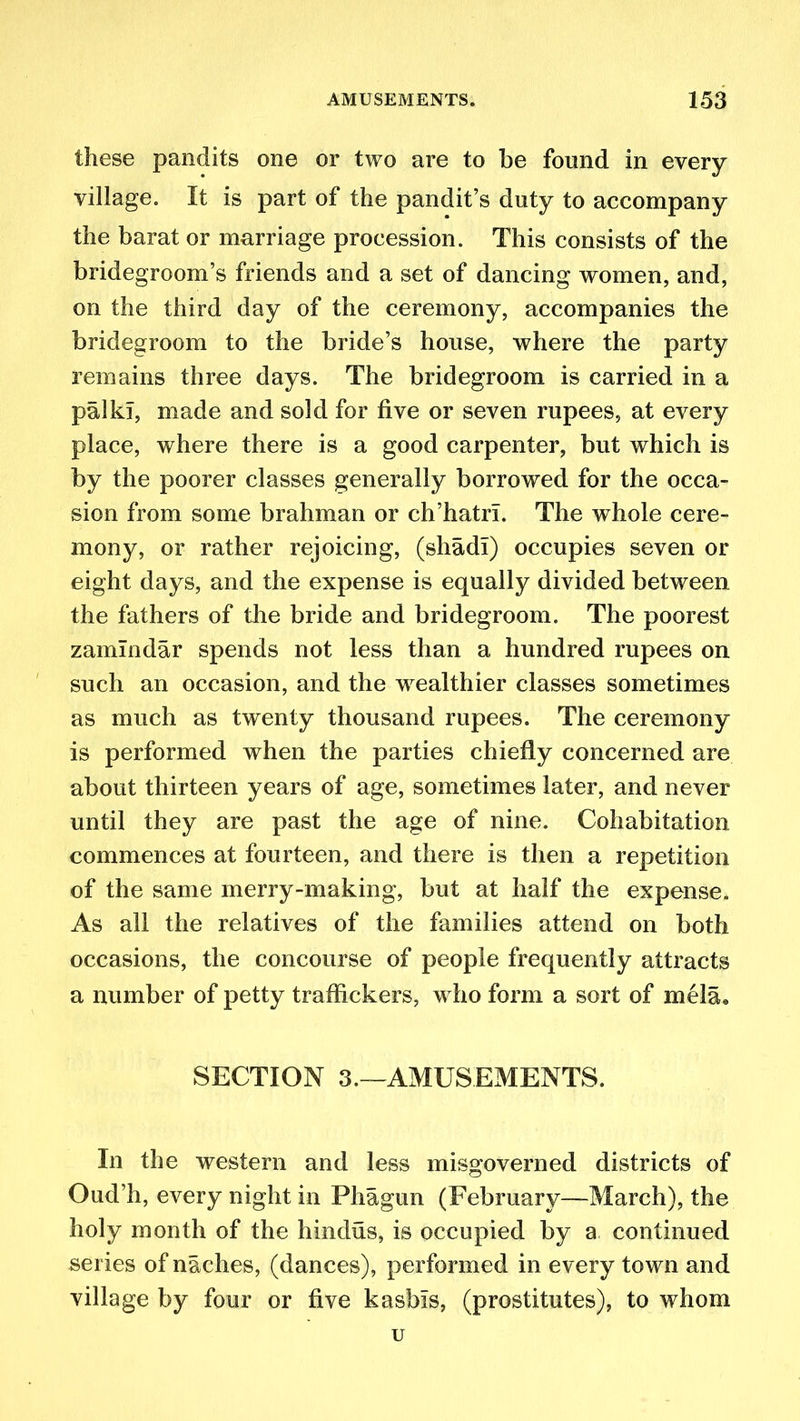 these pandits one or two are to be found in every village. It is part of the pandit’s duty to accompany the barat or marriage procession. This consists of the bridegroom’s friends and a set of dancing women, and, on the third day of the ceremony, accompanies the bridegroom to the bride’s house, where the party remains three days. The bridegroom is carried in a pa Ik], made and sold for five or seven rupees, at every place, where there is a good carpenter, but which is by the poorer classes generally borrowed for the occa- sion from some brahman or ch’hatri. The whole cere- mony, or rather rejoicing, (shad!) occupies seven or eight days, and the expense is equally divided between the fathers of the bride and bridegroom. The poorest zamlndar spends not less than a hundred rupees on such an occasion, and the wealthier classes sometimes as much as twenty thousand rupees. The ceremony is performed when the parties chiefly concerned are about thirteen years of age, sometimes later, and never until they are past the age of nine. Cohabitation commences at fourteen, and there is then a repetition of the same merry-making, but at half the expense. As all the relatives of the families attend on both occasions, the concourse of people frequently attracts a number of petty traffickers, who form a sort of mela. SECTION 3.—AMUSEMENTS. In the western and less misgoverned districts of Oud’h, every night in Phagun (February—March), the holy month of the hindus, is occupied by a continued series of naches, (dances), performed in every town and village by four or five kasbis, (prostitutes), to whom u