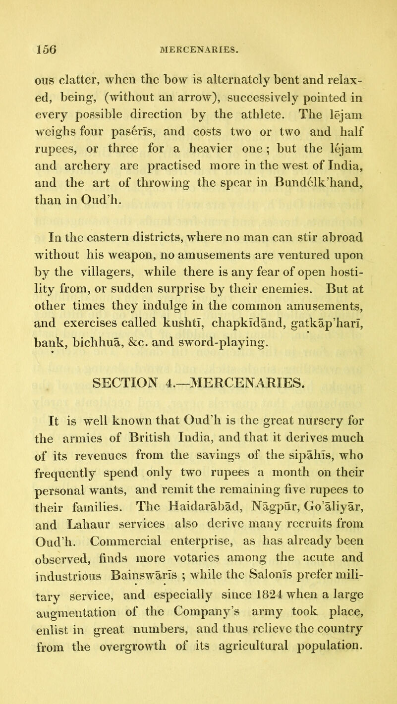 ous clatter, when the how is alternately bent and relax- ed, being, (without an arrow), successively pointed in every possible direction by the athlete. The lejam weighs four paserls, and costs two or two and half rupees, or three for a heavier one; but the lejam and archery are practised more in the west of India, and the art of throwing the spear in Bundelk’hand, than in Oud’h. In the eastern districts, where no man can stir abroad without his weapon, no amusements are ventured upon by the villagers, while there is any fear of open hosti- lity from, or sudden surprise by their enemies. But at other times they indulge in the common amusements, and exercises called kushti, cliapkidand, gatkap’hari, bank, bichhua, &c. and sword-playing. SECTION 4.—MERCENARIES. It is well known that Oud’h is the great nursery for the armies of British India, and that it derives much of its revenues from the savings of the sipahls, who frequently spend only two rupees a month on their personal wants, and remit the remaining five rupees to their families. The Haidarabad, Nagpur, Go’aliyar, and Lahaur services also derive many recruits from Oud’h. Commercial enterprise, as has already been observed, finds more votaries among the acute and industrious Bainswaris ; while the Salonis prefer mili- tary service, and especially since 1824 when a large augmentation of the Company’s army took place, enlist in great numbers, and thus relieve the country from the overgrowth of its agricultural population.