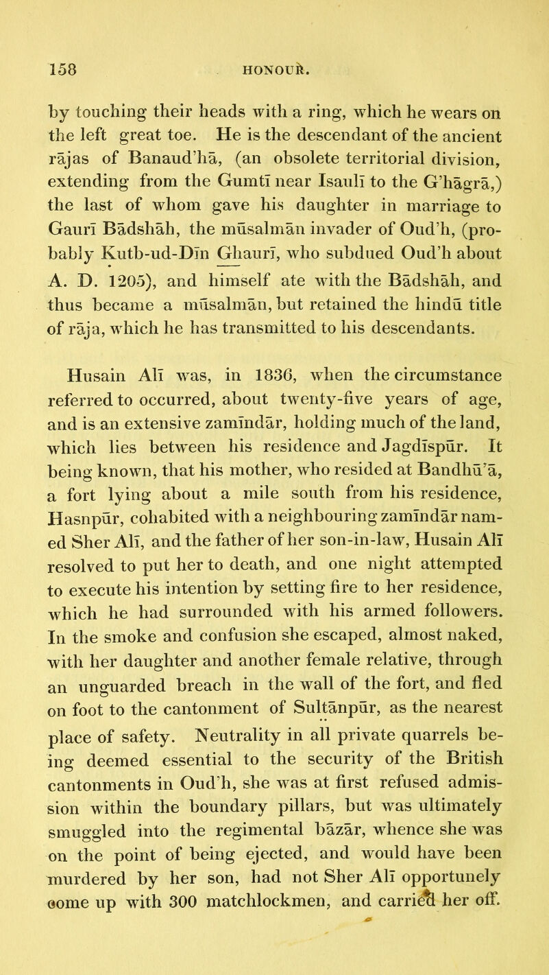 by touching their heads with a ring, which he wears on the left great toe. He is the descendant of the ancient rajas of Banaud’ha, (an obsolete territorial division, extending from the Gumti near Isaull to the G’hagra,) the last of whom gave his daughter in marriage to Gann Badshah, the musalman invader of Oud’h, (pro- bably Kutb-ud-DJn Ghauri, who subdued Oud’h about A. D. 1205), and himself ate with the Badshah, and thus became a musalman, but retained the hindu title of raja, which he has transmitted to his descendants. Husain All was, in 1836, when the circumstance referred to occurred, about twenty-live years of age, and is an extensive zamindar, holding much of the land, which lies between his residence and Jagdlspur. It being known, that his mother, who resided at Bandhu’a, a fort lying about a mile south from his residence, Hasnpur, cohabited with a neighbouring zamindar nam- ed Sher All, and the father of her son-in-law, Husain All resolved to put her to death, and one night attempted to execute his intention by setting fire to her residence, which he had surrounded with his armed followers. In the smoke and confusion she escaped, almost naked, with her daughter and another female relative, through an unguarded breach in the wall of the fort, and fled on foot to the cantonment of Sultanpur, as the nearest place of safety. Neutrality in all private quarrels be- ing deemed essential to the security of the British cantonments in Oud’h, she was at first refused admis- sion within the boundary pillars, but was ultimately smuggled into the regimental bazar, whence she was on the point of being ejected, and would have been murdered by her son, had not Sher All opportunely Gome up with 300 matchlockmen, and carrie&l her off.