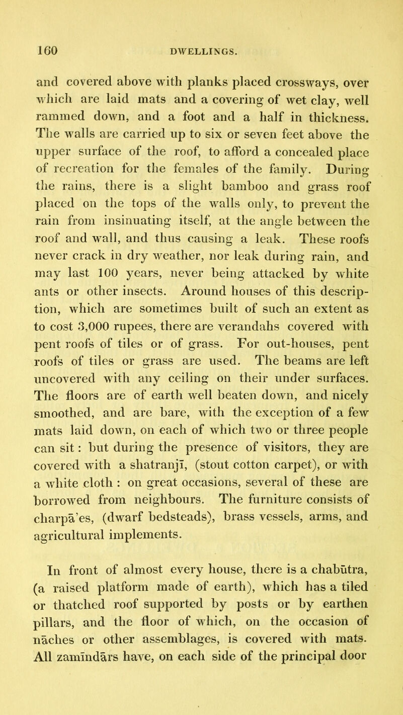 and covered above with planks placed crossways, over which are laid mats and a covering of wet clay, well rammed down, and a foot and a half in thickness. The walls are carried up to six or seven feet above the upper surface of the roof, to afford a concealed place of recreation for the females of the family. During the rains, there is a slight bamboo and grass roof placed on the tops of the walls only, to prevent the rain from insinuating itself, at the angle between the roof and wall, and thus causing a leak. These roofs never crack in dry weather, nor leak during rain, and may last 100 years, never being attacked by white ants or other insects. Around houses of this descrip- tion, which are sometimes built of such an extent as to cost 3,000 rupees, there are verandahs covered with pent roofs of tiles or of grass. For out-houses, pent roofs of tiles or grass are used. The beams are left uncovered with any ceiling on their under surfaces. The floors are of earth well beaten down, and nicely smoothed, and are bare, with the exception of a few mats laid down, on each of which two or three people can sit: but during the presence of visitors, they are covered with a shatranjT, (stout cotton carpet), or with a white cloth : on great occasions, several of these are borrowed from neighbours. The furniture consists of charpa’es, (dwarf bedsteads), brass vessels, arms, and agricultural implements. In front of almost every house, there is a chabutra, (a raised platform made of earth), which has a tiled or thatched roof supported by posts or by earthen pillars, and the floor of which, on the occasion of naches or other assemblages, is covered with mats. All zammdars have, on each side of the principal door