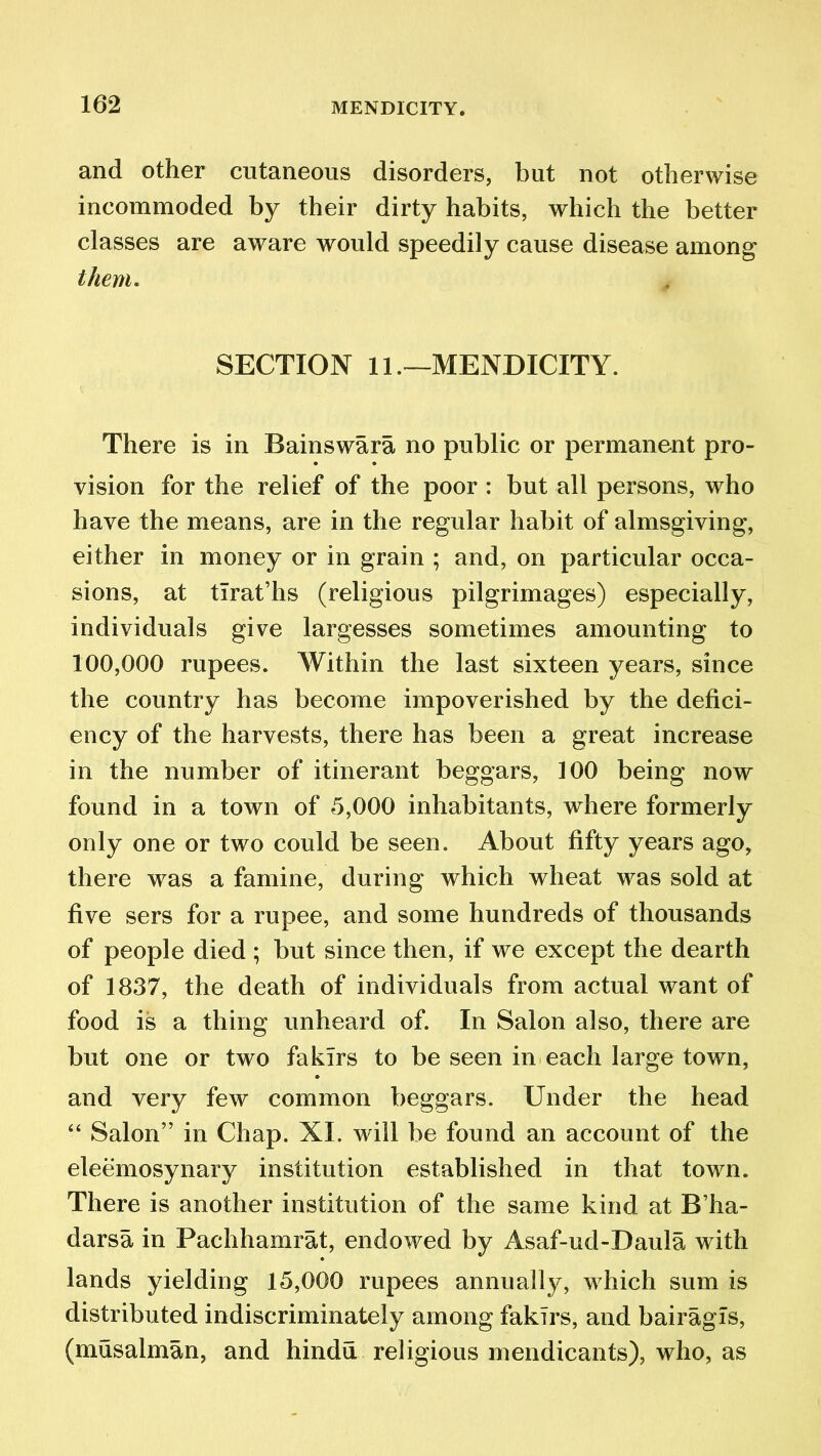 and other cutaneous disorders, but not otherwise incommoded by their dirty habits, which the better classes are aware would speedily cause disease among them. SECTION 11.—MENDICITY. There is in Bainswara no public or permanent pro- vision for the relief of the poor : but all persons, who have the means, are in the regular habit of almsgiving, either in money or in grain ; and, on particular occa- sions, at tlrat’hs (religious pilgrimages) especially, individuals give largesses sometimes amounting to 100,000 rupees. Within the last sixteen years, since the country has become impoverished by the defici- ency of the harvests, there has been a great increase in the number of itinerant beggars, 100 being now found in a town of 5,000 inhabitants, where formerly only one or two could be seen. About fifty years ago, there was a famine, during which wheat was sold at five sers for a rupee, and some hundreds of thousands of people died ; but since then, if we except the dearth of 1837, the death of individuals from actual want of food is a thing unheard of. In Salon also, there are but one or two fakirs to be seen in each large town, and very few common beggars. Under the head “ Salon” in Chap. XI. will be found an account of the eleemosynary institution established in that town. There is another institution of the same kind at B’ha- darsa in Pachhamrat, endowed by Asaf-ud-Daula with lands yielding 15,000 rupees annually, which sum is distributed indiscriminately among fakirs, and bairagls, (musalman, and hindu religious mendicants), who, as
