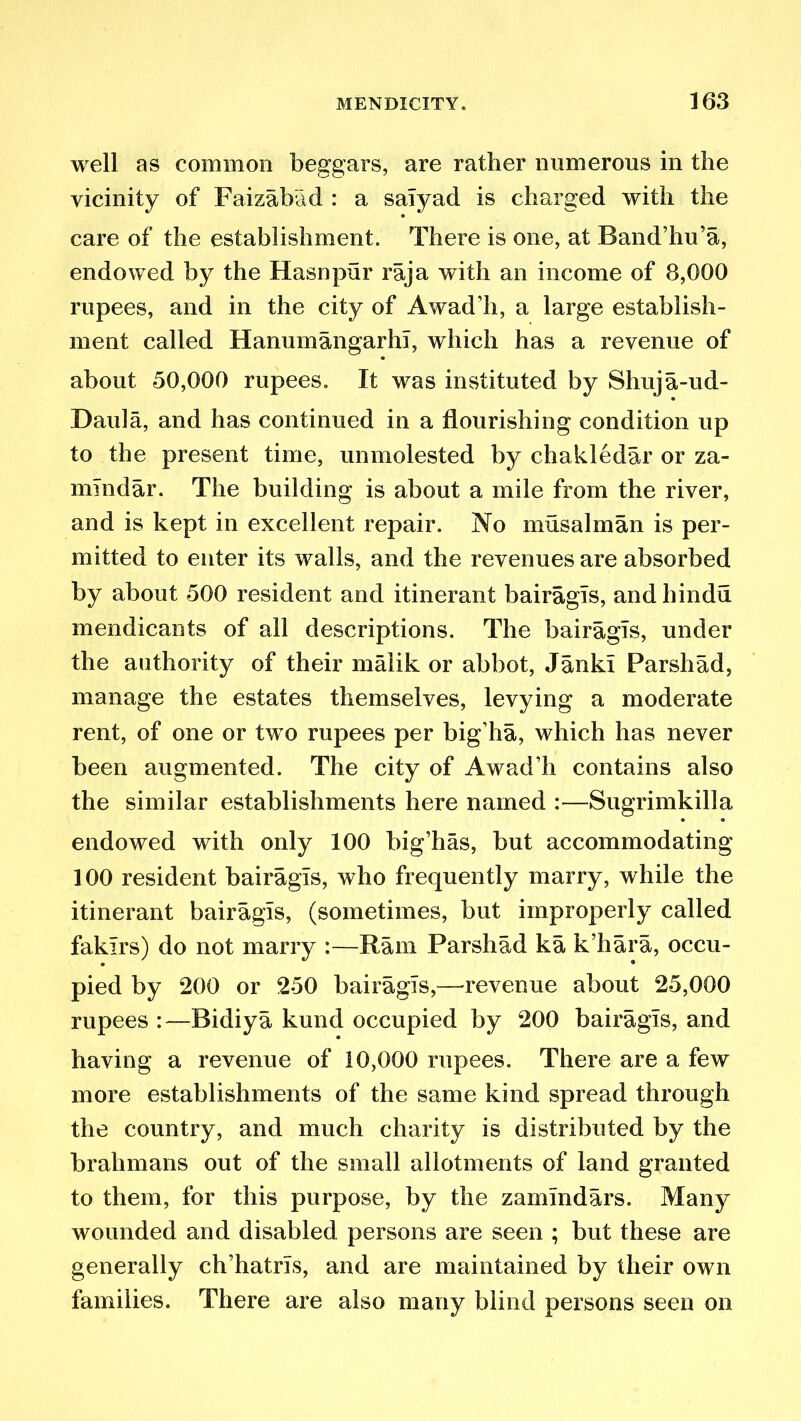 well as common beggars, are rather numerous in the vicinity of Faizabad : a saTyad is charged with the care of the establishment. There is one, at Band’hu’a, endowed by the Hasnpur raja with an income of 8,000 rupees, and in the city of Awad’h, a large establish- ment called Hanumangarhl, which has a revenue of about 50,000 rupees. It was instituted by Shuja-ud- Daula, and has continued in a flourishing condition up to the present time, unmolested by chakledar or za- mlndar. The building is about a mile from the river, and is kept in excellent repair. No mils a 1 in an is per- mitted to enter its walls, and the revenues are absorbed by about 500 resident and itinerant bairagls, andhindu mendicants of all descriptions. The bairagls, under the authority of their malik or abbot, Janki Parshad, manage the estates themselves, levying a moderate rent, of one or two rupees per big’ha, which has never been augmented. The city of Awad’h contains also the similar establishments here named :—Sugrimkilla endowed with only 100 big’has, but accommodating 100 resident bairagls, who frequently marry, while the itinerant bairagls, (sometimes, but improperly called fakirs) do not marry :—Ram Parshad ka k’hara, occu- pied by 200 or 250 bairagls,—revenue about 25,000 rupees :—Bidiya kund occupied by 200 bairagls, and having a revenue of 10,000 rupees. There are a few more establishments of the same kind spread through the country, and much charity is distributed by the brahmans out of the small allotments of land granted to them, for this purpose, by the zamlndars. Many wounded and disabled persons are seen ; but these are generally ch’hatrls, and are maintained by their own families. There are also many blind persons seen on