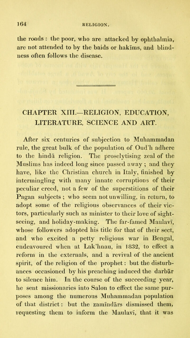 the roads : the poor, who are attacked by ophthalmia, are not attended to by the baids or hakims, and blind- ness often follows the disease. CHAPTER XIII.—RELIGION, EDUCATION, LITERATURE, SCIENCE AND ART. After six centuries of subjection to Muhammadan rule, the great bulk of the population of Oud’h adhere to the hindu religion. The proselytising zeal of the Muslims has indeed long since passed away ; and they have, like the Christian church in Italy, finished by intermingling with many innate corruptions of their peculiar creed, not a few of the superstitions of their Pagan subjects ; who seem not unwilling, in return, to adopt some of the religious observances of their vic- tors, particularly such as minister to their love of sight- seeing, and holiday-making. The far-famed MaulavJ, whose followers adopted his title for that of their sect, and who excited a petty religious war in Bengal, endeavoured when at Lak’hnau, in 1832, to effect a reform in the externals, and a revival of the ancient spirit, of the religion of the prophet: but the disturb- ances occasioned by his preaching induced the darbar to silence him. In the course of the succeeding year, he sent missionaries into Salon to effect the same pur- poses among the numerous Muhammadan population of that district: but the zamlndars dismissed them, requesting them to inform the MaulavT, that it was