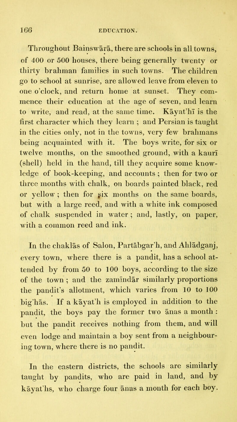 Throughout Bainswara, there are schools in all towns, of 400 or 500 houses, there being generally twenty or thirty brahman families in such towns. The children go to school at sunrise, are allowed leave from eleven to one o’clock, and return home at sunset. They com- mence their education at the age of seven, and learn to write, and read, at the same time. Kayat’hl is the first character which they learn ; and Persian is taught in the cities only, not in the towns, very few brahmans being acquainted with it. The boys write, for six or twelve months, on the smoothed ground, with a kauri (shell) held in the hand, till they acquire some know- ledge of book-keeping, and accounts ; then for two or three months with chalk, on boards painted black, red or yellow; then for ^ix months on the same boards, but with a large reed, and with a white ink composed of chalk suspended in water ; and, lastly, on paper, with a common reed and ink. In the chaklas of Salon, Partabgar’h, and Ahladganj, every town, where there is a pandit, has a school at- tended by from 50 to 100 boys, according to the size of the town ; and the zamindar similarly proportions the pandit’s allotment, which varies from 10 to 100 big’has. If a kayat’h is employed in addition to the pandit, the boys pay the former two anas a month : but the pandit receives nothing from them, and will even lodge and maintain a boy sent from a neighbour- ing town, where there is no pandit. In the eastern districts, the schools are similarly taught by pandits, who are paid in land, and by kayat’hs, who charge four anas a month for each boy.