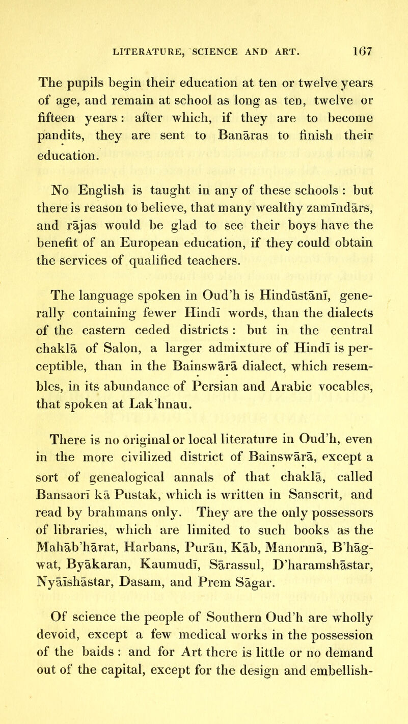 The pupils begin their education at ten or twelve years of age, and remain at school as long as ten, twelve or fifteen years: after which, if they are to become pandits, they are sent to Banaras to finish their education. No English is taught in any of these schools : but there is reason to believe, that many wealthy zamlndars, and rajas would be glad to see their boys have the benefit of an European education, if they could obtain the services of qualified teachers. The language spoken in Oud’h is Hindustani, gene- rally containing fewer Hindi words, than the dialects of the eastern ceded districts : but in the central chakla of Salon, a larger admixture of Hindi is per- ceptible, than in the Bainswara dialect, which resem- bles, in its abundance of Persian and Arabic vocables, that spoken at Lak’hnau. There is no original or local literature in Oud’h, even in the more civilized district of Bainswara, except a sort of genealogical annals of that chakla, called Bansaorl ka Pustak, which is written in Sanscrit, and read by brahmans only. They are the only possessors of libraries, which are limited to such books as the Mahab’harat, Harbans, Pur an, Kab, 31 an or m a, B’hag- wat, Byakaran, KaumudI, Sarassul, D’haramshastar, Nyalshastar, Dasam, and Prem Sagar. Of science the people of Southern Oud’h are wholly devoid, except a few medical w orks in the possession of the baids : and for Art there is little or no demand out of the capital, except for the design and embellish-