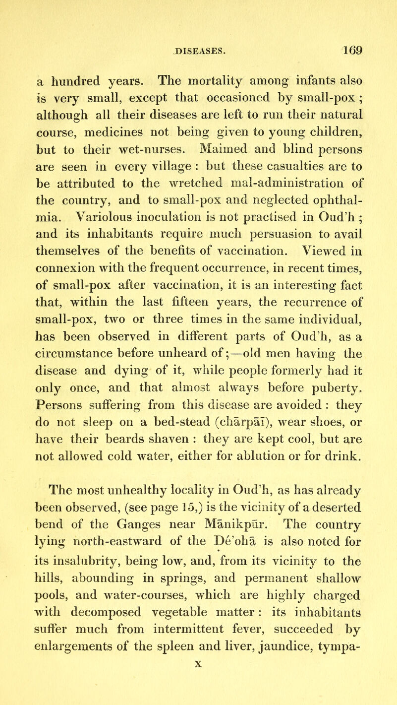 a hundred years. The mortality among infants also is very small, except that occasioned by small-pox ; although all their diseases are left to run their natural course, medicines not being given to young children, but to their wet-nurses. Maimed and blind persons are seen in every village : but these casualties are to be attributed to the wretched mal-admioistration of the country, and to small-pox and neglected ophthal- mia. Variolous inoculation is not practised in Oud’h ; and its inhabitants require much persuasion to avail themselves of the benefits of vaccination. Viewed in connexion with the frequent occurrence, in recent times, of small-pox after vaccination, it is an interesting fact that, within the last fifteen years, the recurrence of small-pox, two or three times in the same individual, has been observed in different parts of Oud’h, as a circumstance before unheard of;—old men having the disease and dying of it, while people formerly had it only once, and that almost always before puberty. Persons suffering from this disease are avoided : they do not sleep on a bed-stead (charpal), wear shoes, or have their beards shaven : they are kept cool, but are not allowed cold water, either for ablution or for drink. The most unhealthy locality in Oud’h, as has already been observed, (see page 15,) is the vicinity of a deserted bend of the Ganges near Manikpur. The country lying north-eastward of the De’oha is also noted for its insalubrity, being low, and, from its vicinity to the hills, abounding in springs, and permanent shallow pools, and water-courses, which are highly charged with decomposed vegetable matter: its inhabitants suffer much from intermittent fever, succeeded by enlargements of the spleen and liver, jaundice, tympa- x