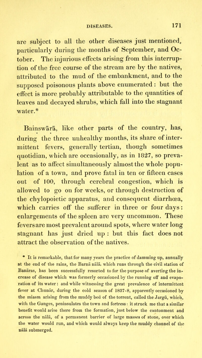 are subject to all the other diseases just mentioned, particularly during the months of September, and Oc- tober. The injurious effects arising from this interrup- tion of the free course of the stream are by the natives, attributed to the mud of the embankment, and to the supposed poisonous plants above enumerated : but the effect is more probably attributable to the quantities of leaves and decayed shrubs, which fall into the stagnant water.* Bainswara, like other parts of the country, has, during the three unhealthy months, its share of inter- mittent fevers, generally tertian, though sometimes quotidian, which are occasionally, as in 1827, so preva- lent as to affect simultaneously almost the whole popu- lation of a town, and prove fatal in ten or fifteen cases out of 100, through cerebral congestion, which is allowed to go on for weeks, or through destruction of the chylopoietic apparatus, and consequent diarrhoea, which carries off the sufferer in three or four days: enlargements of the spleen are very uncommon. These fevers are most prevalent around spots, where water long stagnant has just dried up : but this fact does not attract the observation of the natives. * It is remarkable, that for many years the practice of damming up, annually at the end of the rains, the Barna nala, which runs through the civil station of Banaras, has been successfully resorted to for the purpose of averting the in- crease of disease which was formerly occasioned by the running off and evapo- ration of its water: and while witnessing the great prevalence of intermittent fever at Chunar, during the cold season of 1837-8, apparently occasioned by the miasm arising from the muddy bed of the torrent, called the Jargu, which, with the Ganges, peninsulates the town and fortress: it struck me that a similar benefit would arise there from the formation, just below the cantonment and across the nala, of a permanent barrier of large masses of stone, over which the water would run, and which would always keep the muddy channel of the nala submerged.
