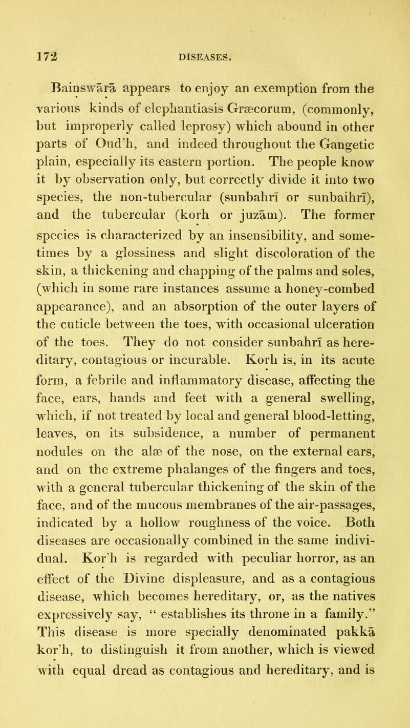 Bainswara appears to enjoy an exemption from the various kinds of elephantiasis Grsecorum, (commonly, but improperly called leprosy) which abound in other parts of Oud’h, and indeed throughout the Gangetic plain, especially its eastern portion. The people know it by observation only, but correctly divide it into two species, the non-tubercular (sunbahrl or sunbaihri), and the tubercular (korh or juzam). The former species is characterized by an insensibility, and some- times by a glossiness and slight discoloration of the skin, a thickening and chapping of the palms and soles, (which in some rare instances assume a honey-combed appearance), and an absorption of the outer layers of the cuticle between the toes, with occasional ulceration of the toes. They do not consider sunbahrl as here- ditary, contagious or incurable. Korh is, in its acute form, a febrile and inflammatory disease, affecting the face, ears, hands and feet with a general swelling, which, if not treated by local and general blood-letting, leaves, on its subsidence, a number of permanent nodules on the alse of the nose, on the external ears, and on the extreme phalanges of the fingers and toes, with a general tubercular thickening of the skin of the face, and of the mucous membranes of the air-passages, indicated by a hollow roughness of the voice. Both diseases are occasionally combined in the same indivi- dual. Kor h is regarded w ith peculiar horror, as an effect of the Divine displeasure, and as a contagious disease, which becomes hereditary, or, as the natives expressively say, “ establishes its throne in a family.” This disease is more specially denominated pakka kor’h, to distinguish it from another, which is viewed with equal dread as contagious and hereditary, and is