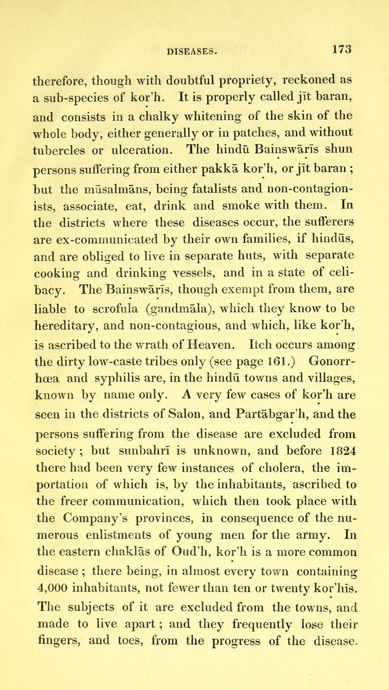 therefore, though with doubtful propriety, reckoned as a sub-species of kor’h. It is properly called jit baran, and consists in a chalky whitening of the skin of the whole body, either generally or in patches, and without tubercles or ulceration. The hindu BainswarTs shun persons suffering from either pakka kor’h, or jit baran ; but the musalmans, being fatalists and non-contagion- ists, associate, eat, drink and smoke with them. In the districts where these diseases occur, the sufferers are ex-communicated by their own families, if hindus, and are obliged to live in separate huts, with separate cooking and drinking vessels, and in a state of celi- bacy. The BainswarTs, though exempt from them, are liable to scrofula (gandmala), which they know to be hereditary, and non-contagious, and which, like kor’h, is ascribed to the wrath of Heaven. Itch occurs among the dirty low-caste tribes only (see page 161.) Gonorr- hoea and syphilis are, in the hindu towns and villages, known by name only. A very few cases of kor’h are seen in the districts of Salon, and Partabgar’h, and the persons suffering from the disease are excluded from society; but sunbahri is unknown, and before 1824 there had been very few instances of cholera, the im- portation of which is, by the inhabitants, ascribed to the freer communication, which then took place with the Company’s provinces, in consequence of the nu- merous enlistments of young men for the army. In the eastern chaklas of Oud’h, kor’h is a more common disease ; there being, in almost every town containing 4,000 inhabitants, not fewer than ten or twenty kor’his. The subjects of it are excluded from the towns, and made to live apart; and they frequently lose their fingers, and toes, from the progress of the disease.
