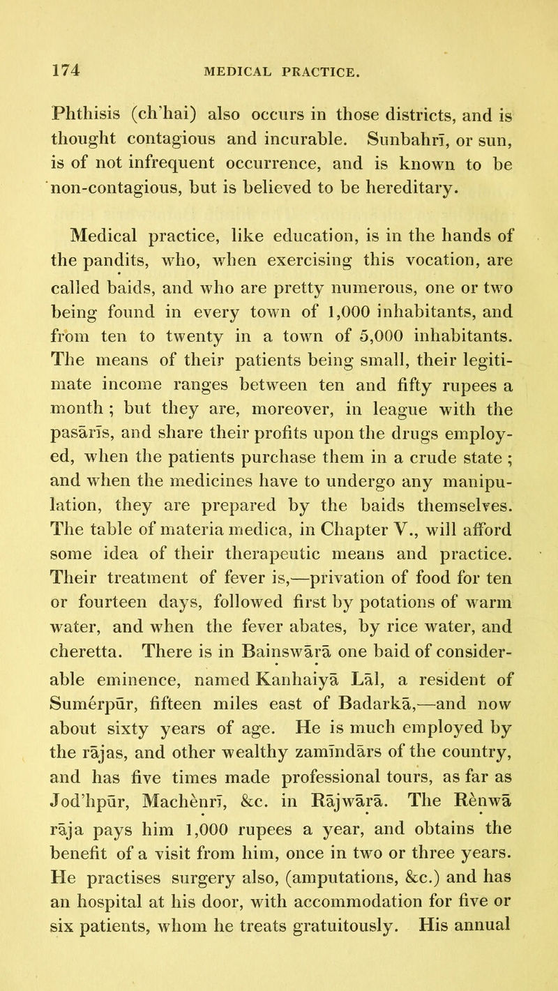 Phthisis (ch’hai) also occurs in those districts, and is thought contagious and incurable. Sunbahri, or sun, is of not infrequent occurrence, and is known to be non-contagious, but is believed to be hereditary. Medical practice, like education, is in the hands of the pandits, who, when exercising this vocation, are called baids, and who are pretty numerous, one or two being found in every town of 1,000 inhabitants, and from ten to twenty in a town of 5,000 inhabitants. The means of their patients being small, their legiti- mate income ranges between ten and fifty rupees a month ; but they are, moreover, in league with the pasarls, and share their profits upon the drugs employ- ed, when the patients purchase them in a crude state ; and when the medicines have to undergo any manipu- lation, they are prepared by the baids themselves. The table of materia medica, in Chapter V., will afford some idea of their therapeutic means and practice. Their treatment of fever is,—privation of food for ten or fourteen days, followed first by potations of warm water, and when the fever abates, by rice water, and cheretta. There is in Bainswara one baid of consider- able eminence, named Kanhaiya Lai, a resident of Sumerpur, fifteen miles east of Badarka,—and now about sixty years of age. He is much employed by the rajas, and other wealthy zamlndars of the country, and has five times made professional tours, as far as Jod’hpur, Machenri, &c. in Raj war a. The Renwa raja pays him 1,000 rupees a year, and obtains the benefit of a visit from him, once in two or three years. He practises surgery also, (amputations, &c.) and has an hospital at his door, with accommodation for five or six patients, whom he treats gratuitously. His annual