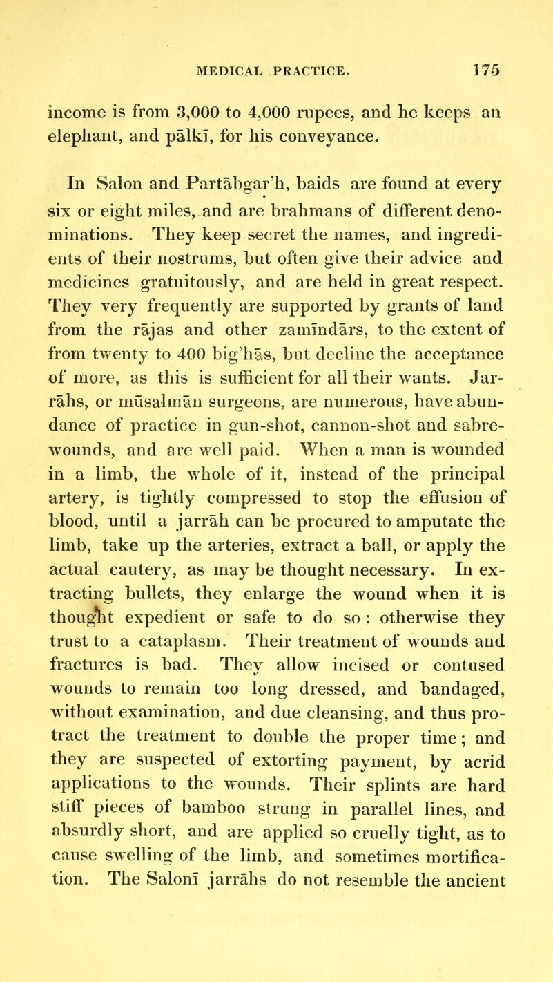income is from 3,000 to 4,000 rupees, and he keeps an elephant, and palkT, for his conveyance. In Salon and Partabgar’h, baids are found at every six or eight miles, and are brahmans of different deno- minations. They keep secret the names, and ingredi- ents of their nostrums, but often give their advice and medicines gratuitously, and are held in great respect. They very frequently are supported by grants of land from the rajas and other zamlndars, to the extent of from twenty to 400 big’has, but decline the acceptance of more, as this is sufficient for all their wants. Jar- rahs, or musalman surgeons, are numerous, have abun- dance of practice in gun-shot, cannon-shot and sabre- wounds, and are well paid. When a man is wounded in a limb, the whole of it, instead of the principal artery, is tightly compressed to stop the effusion of blood, until a jarrah can be procured to amputate the limb, take up the arteries, extract a ball, or apply the actual cautery, as may be thought necessary. In ex- tracting bullets, they enlarge the wound when it is thought expedient or safe to do so : otherwise they trust to a cataplasm. Their treatment of wounds and fractures is bad. They allow incised or contused wounds to remain too long dressed, and bandaged, without examination, and due cleansing, and thus pro- tract the treatment to double the proper time; and they are suspected of extorting payment, by acrid applications to the wounds. Their splints are hard stiff pieces of bamboo strung in parallel lines, and absurdly short, and are applied so cruelly tight, as to cause swelling of the limb, and sometimes mortifica- tion. The Salon! jarrahs do not resemble the ancient