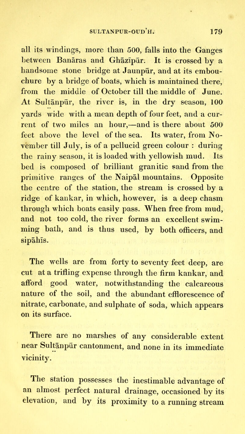 all its windings, more than 500, falls into the Ganges between Banaras and GhazTpur. It is crossed by a handsome stone bridge at Jaunpur, and at its embou- chure by a bridge of boats, which is maintained there, from the middle of October till the middle of June. At Sultanpur, the river is, in the dry season, 100 yards wide with a mean depth of four feet, and a cur- rent of two miles an hour,—and is there about 500 feet above the level of the sea. Its water, from No- vember till July, is of a pellucid green colour : during the rainy season, it is loaded with yellowish mud. Its bed is composed of brilliant granitic sand from the primitive ranges of the Naipal mountains. Opposite the centre of the station, the stream is crossed by a ridge of kankar, in which, however, is a deep chasm through which boats easily pass. When free from mud, and not too cold, the river forms an excellent swim- ming bath, and is thus used, by both officers, and sipahls. The wells are from forty to seventy feet deep, are cut at a trifling expense through the firm kankar, and afford good water, notwithstanding the calcareous nature of the soil, and the abundant efflorescence of nitrate, carbonate, and sulphate of soda, which appears on its surface. There are no marshes of any considerable extent near Sultanpur cantonment, and none in its immediate vicinity. The station possesses the inestimable advantage of an almost perfect natural drainage, occasioned by its elevation, and by its proximity to a running stream