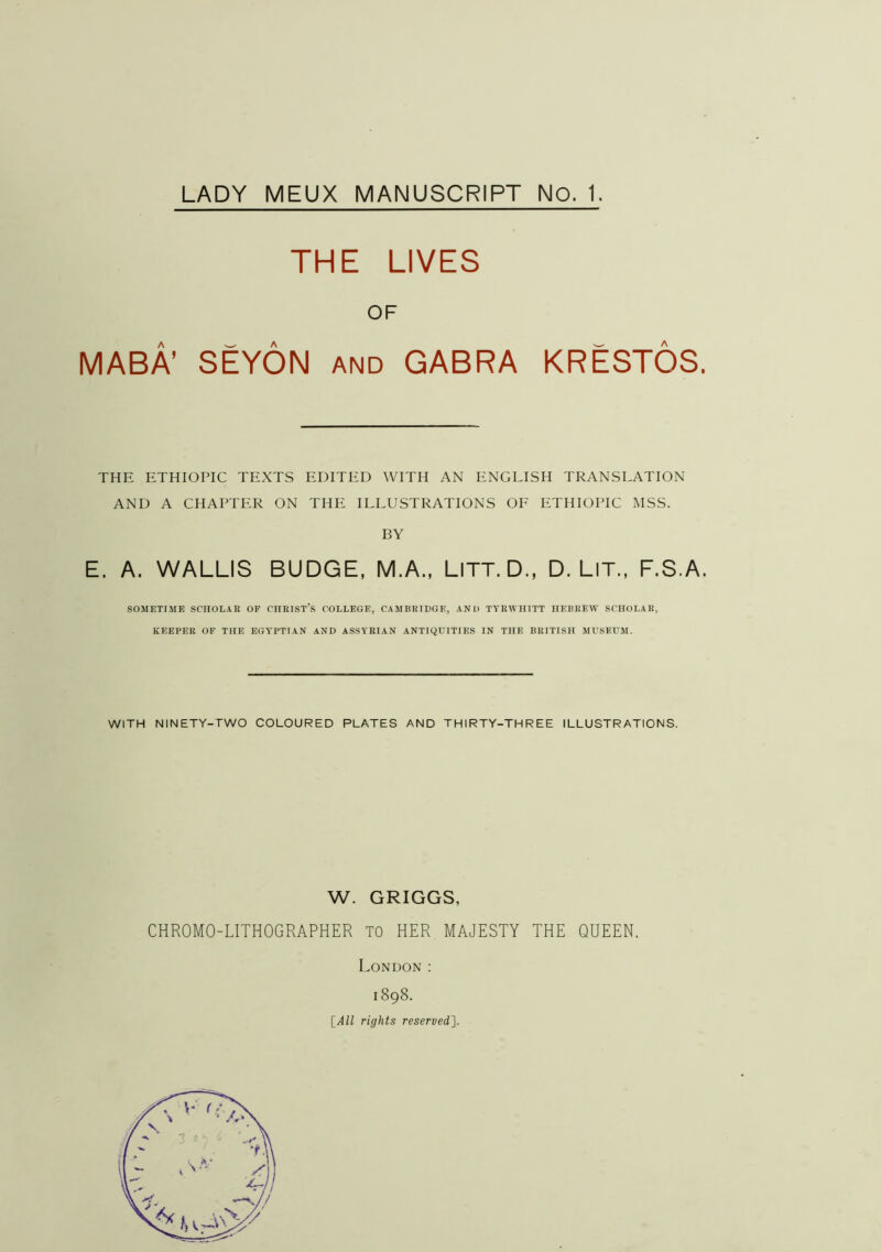 THE LIVES OF MABA’ SEYON and GABRA KRESTOS. THE ETHIOPIC TEXTS EDITED WITH AN ENGLISH TRANSLATION AND A CHAPTER ON THE ILLUSTRATIONS OE ETHIOPIC MSS. BY E. A. WALLIS BUDGE, M.A., LiTT.D., D. LIT., F.S.A. SOMETIME SCHOLAR OF CHRIST’S COLLEGE, CAMBRIDGE, AND TYRWHITT HEBREAV SCHOLAR, KEEPER OF THE EGYPTIAN AND ASSYRIAN ANTIQUITIES IN THE BRITISH MUSEUM. WITH NINETY-TWO COLOURED PLATES AND THIRTY-THREE ILLUSTRATIONS. W. GRIGGS, CHROMO-LITHOGRAPHER TO HER MAJESTY THE QUEEN. London ; 1898. [All rights reserved}.