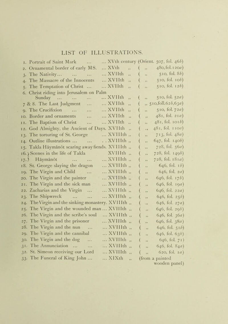 LIST OF ILLUSTRATIONS. 1. Portrait of Saint Mark 2. Ornamental border of early MS. 3. The Nativity... 4. The Massacre of the Innocents 5. The Temptation of Christ ... 6. Christ riding into Jerusalem on Palm Sunday 7 & 8. The Last Judgment 9. The Crucifixion 10. Border and ornaments 11. The Baptism of Christ 12. God Almighty, the Ancient of Days. 13. The torturing of St. George 14. Outline illustrations ... 15. Takla Haymanot scaring away fiends. 16. ^ Scenes in the life of Takla 17. ) Haymanot 18. St. George slaying the dragon 19. The Virgin and Child 20. The \firgin and the painter 21. The \hrofin and the sick man 2 2. Zacharias and the Virgin 23. The Shipwreck 24. The\firgin and the sinking monastery, 25. The Virgin and the wounded man ... 26. The Virgin and the scribe’s soul 27. The Virgin and the prisoner 28. The Virgin and the nun 29. The \hrgin and the cannibal 30. The \firgin and the dog 31. The Annunciation 32. St. Simeon receiving our Lord 33. The Funeral of King John ... XVth century XVth XVIIth „ XVIIth „ XVIIth „ XVIIth „ XVIIth „ XVIIth „ XVIIth „ XVIIth „ XVIIth „ XVIIIth „ XVIIIth „ XVIIIth „ XVIIIth „ XVIIIth „ XVIIIth „ XVIIIth „ XVIIIth „ XVIIIth „ XVIIIth „ XVIIIth „ XVIIIth „ XVIIIth „ XVIIIth „ XVIIIth „ XVIIIth „ XVIIIth „ XVIIIth „ XVIIIth „ XVIIIth „ XIXth .. (Orient. 507, fob 46Z») ( ,, 480, fob I 20r?) ( ,, 510, foI.8Z>) ( „ 510, fob 10^) ( ,, 510, fob \ 2b) ( ,, 510, fob 52^7) ( ,, 5io,foll.62A63rt) ( ,, 510, fob 7277) ( „ 481, fob 2177) ( ,, 481, fob \o\b) ( ,, 481, fob 1 1077) ( „ 713, fob 4877) ( ,, 647, fob 140/;) ( ,, 728, fob 5677) ( ,, 728, fob 149/6) ( ,, 728, fob 18177) ( ,, 646, fob lb) ( ,, 646, fob 277) ( ,, 646, fob 17/;) ( ,, 646, fob 1977) ( ,, 646, fob 2277) ( ,, 646, fob 25/6) ( ,, 646, fob 2777) ( ,, 646, fob 29/;) ( ,, 646, fob 3677) ( ,, 646, fob 3877) ( ,, 646, fob 51<6) ( ,, 646, fob 63/;) ( 646, fob 71) ( „ 646, fob 8477) ( ,, 620, fob 177) (from a painted wooden panel)