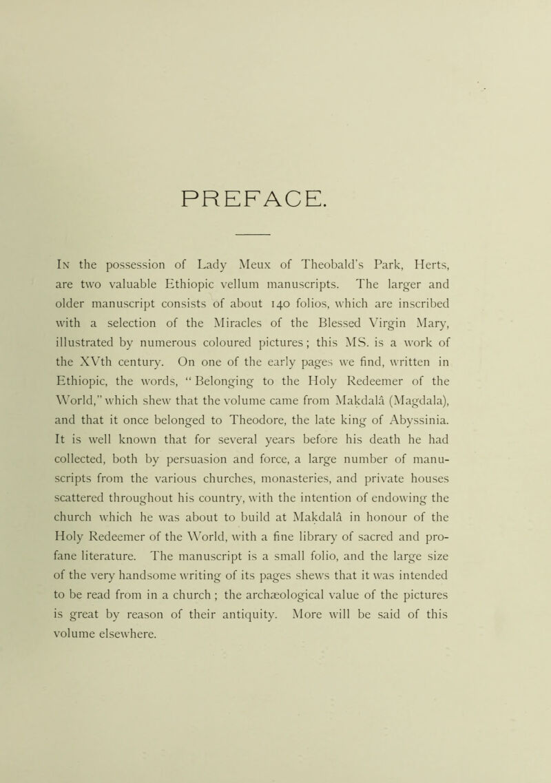 PREFACE. In the possession of Lady Meux of Theobald’s Park, Herts, are two valuable Ethiopia vellum manuscripts. The larger and older manuscript consists of about 140 folios, which are inscribed with a selection of the Miracles of the Blessed Virgin Mary, illustrated by numerous coloured pictures; this MS. is a work of the XVth century. On one of the early pages we find, written in Ethiopia, the words, “ Belonging to the Holy Redeemer of the World,” which shew that the volume came from Makdala (Magdala), and that it once belonged to Theodore, the late king of Abyssinia. It is well known that for several years before his death he had collected, both by persuasion and force, a large number of manu- scripts from the various churches, monasteries, and private houses scattered throughout his country, with the intention of endowing the church which he was about to build at Makdala in honour of the Holy Redeemer of the World, with a fine library of sacred and pro- fane literature. The manuscript is a small folio, and the large size of the very handsome writing of its pages shews that it was intended to be read from in a church ; the archaeological value of the pictures is great by reason of their antiquity. More will be said of this volume elsewhere.