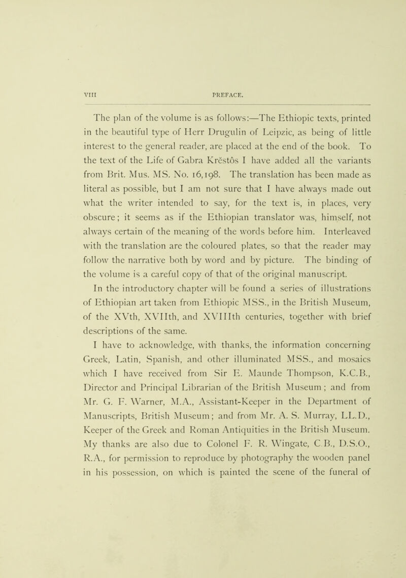 The plan of the volume is as follows:—The Ethiopic texts, printed in the beautiful type of Herr Drugulin of Leipzic, as being of little interest to the general reader, are placed at the end of the book. To the text of the Life of Gabra Krestos I have added all the variants from Brit. Mus. MS. No. 16,198. The translation has been made as literal as possible, but I am not sure that I have always made out what the writer intended to say, for the text is, in places, very obscure; it seems as if the Ethiopian translator was, himself, not always certain of the meaning of the words before him. Interleaved with the translation are the coloured plates, so that the reader may follow the narrative both by word and by picture. The binding of the volume is a careful copy of that of the original manuscript. In the introductory chapter will be found a series of illustrations of Ethiopian art taken from Ethiopic MSS., in the British Museum, of the XVth, XVTIth, and XVIIIth centuries, together with brief descriptions of the same. I have to acknowledge, with thanks, the information concerning Greek, Latin, Spanish, and other illuminated MSS., and mosaics which I have received from Sir E. Maunde Thompson, K.C.B., Director and Principal Librarian of the British Museum ; and from Mr. G. E. Warner, M.A., Assistant-Keeper in the Department of Manuscripts, British Museum; and from Mr. A. S. Murray, LL.D., Keeper of the Greek and Roman Antiquities in the British Museum. My thanks are also due to Colonel E. R. Wingate, C.B., D.S.O., R.A., for permission to reproduce by photography the wooden panel in his possession, on which is painted the scene of the funeral of