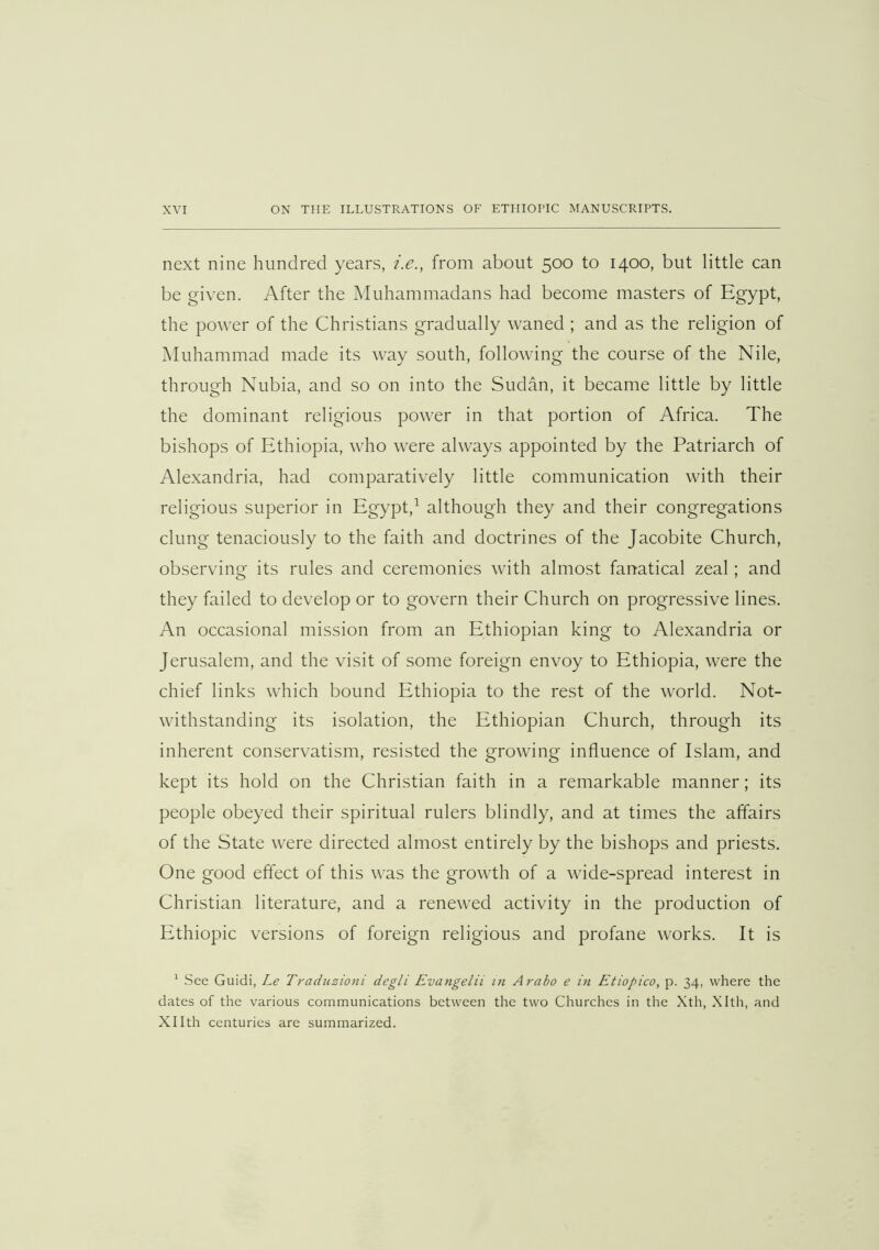 next nine hundred years, i.e., from about 500 to 1400, but little can be given. After the Muhammadans had become masters of Egypt, the power of the Christians gradually waned ; and as the religion of Muhammad made its way south, following the course of the Nile, through Nubia, and so on into the Sudan, it became little by little the dominant religious power in that portion of Africa. The bishops of Ethiopia, who were always appointed by the Patriarch of Alexandria, had comparatively little communication with their religious superior in Egypt,^ although they and their congregations clung tenaciously to the faith and doctrines of the Jacobite Church, observing its rules and ceremonies with almost fanatical zeal; and they failed to develop or to govern their Church on progressive lines. An occasional mission from an Ethiopian king to Alexandria or Jerusalem, and the visit of some foreign envoy to Ethiopia, were the chief links which bound Ethiopia to the rest of the world. Not- withstanding its isolation, the Ethiopian Church, through its inherent conservatism, resisted the growing influence of Islam, and kept its hold on the Christian faith in a remarkable manner; its people obeyed their spiritual rulers blindly, and at times the affairs of the State were directed almost entirely by the bishops and priests. One good effect of this was the growth of a wide-spread interest in Christian literature, and a renewed activity in the production of Ethiopic versions of foreign religious and profane works. It is ^ See Guidi, Le Tradiizioni degli Evangelii in Arabo e in Etiopico, p. 34, where the dates of the various communications between the two Churches in the Xth, Xlth, and Xllth centuries are summarized.