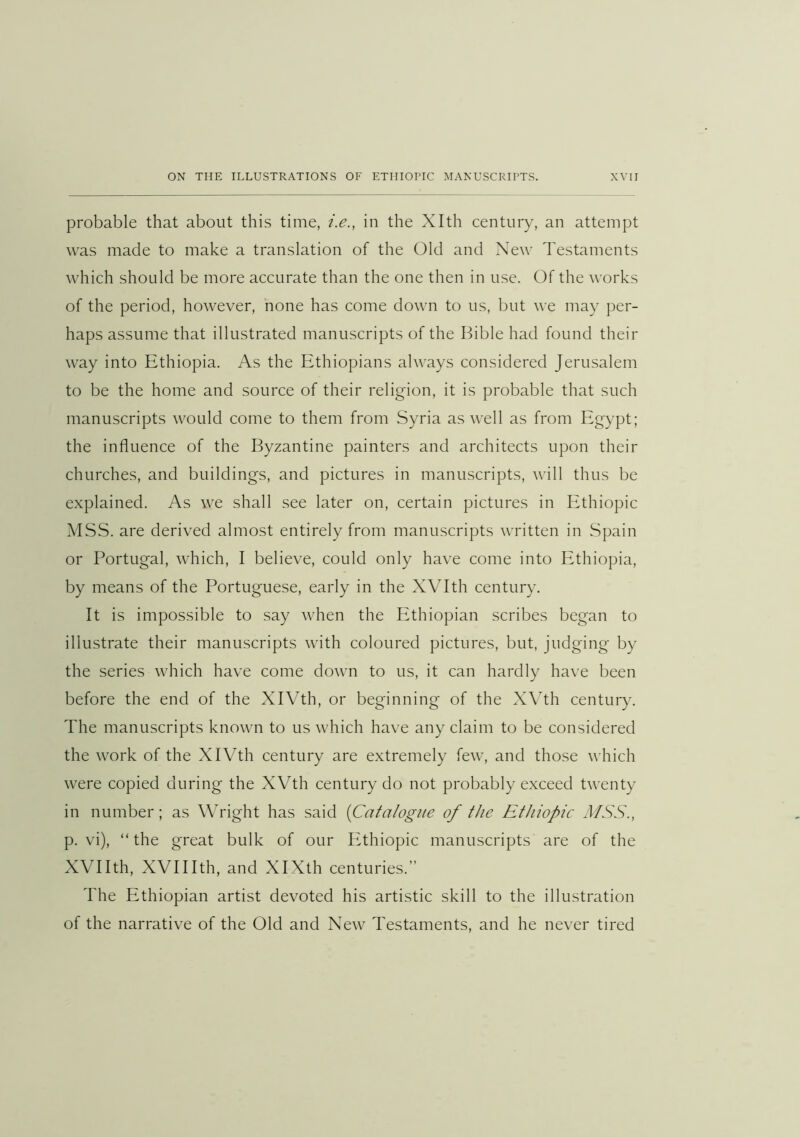 probable that about this time, i.e., in the Xlth century, an attempt was made to make a translation of the (31d and New Testaments which should be more accurate than the one then in use. Of the works of the period, however, none has come down to us, but we may per- haps assume that illustrated manuscripts of the Bible had found their way into Ethiopia. As the Ethiopians always considered Jerusalem to be the home and source of their religion, it is probable that such manuscripts would come to them from Syria as well as from Egypt; the influence of the Byzantine painters and architects upon their churches, and buildings, and pictures in manuscripts, will thus be explained. As we shall see later on, certain pictures in Ethiopic MSS. are derived almost entirely from manuscripts written in Spain or Portugal, which, I believe, could only have come into Ethiopia, by means of the Portuguese, early in the XVIth century. It is impossible to say when the Ethiopian scribes began to illustrate their manuscripts with coloured pictures, but, judging by the series which have come down to us, it can hardly have been before the end of the XIVth, or beginning of the X\th century. The manuscripts known to us which have any claim to be considered the work of the XIVth century are extremely few, and those which were copied during the XVth century do not probably exceed twenty in number; as WTight has said {Catalogue of the Ethiopic MSS., p. vi), “the great bulk of our Plthiopic manuscripts are of the XVIIth, XVIIIth, and XIXth centuries.” The Ethiopian artist devoted his artistic skill to the illustration of the narrative of the Old and New Testaments, and he never tired